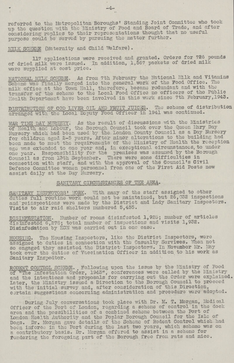 -4- referred to the Metropolitan Boroughs Standing Joint Committee who took up the question with the Ministry of Food and Board of Trade, and after considering replies to their representations thought that no useful purpose could be served by pursuing the matter further. MILIC SCHEME (Maternity and Child Welfare). 117 applications were received and granted. Orders for 726 pounds of dried milk were issued. In addition, 1,567 packets of dried milk were supplied at cost price. NATIONAL MILK SCHEME. As from 7th February the National Milk and Vitamins Scheme was finally merged into the general work of the Food Office. The milk office at the Town Hall, therefore, became redundant and with the transfer of the scheme to the Local Food Office no officers of tho Publio Health Department have been involved in this work since 7th February,1943. DISTRIBUTION OF COD LIVER OIL AND FRUIT JUICES. The soheme of distribution arranged with the Local Deputy Food Officer in 1941 was continued. WAR TIKE DAY NURSERY: As the result of disoussions with the Ministries of Health and Labour, the Borough Council took over the Queen Mary Day Nursery which had been used by the. London County Council as a Day Nursery for children aged 2-5 years. After minor alterations to the building had been made to meet the requirements of the Ministry of Health the reception ago was extended to one year and, in exceptional circumstances, to under one year. Responsibility for the premises was assumed by the Borough Council as from 13th September. There were some difficulties in connection with staff, and with the approval of the Council's Civil Defence Committee women personnel from one of the First Aid Posts now assist daily at the Day Nursery. SANITARY CIRCUMSTANCES OF THE AREA. SANITARY INSPECTORS WORK. With many of the staff assigned to other duties full routine work could not be maintained, but 26,032 inspections and reinspections were made by the District and Lady Sanitary Inspectors. Visits to air raid shelters numbered 5,455. DISINFBSTATION. Number of rooms disinfested 1,925; number of articles disinfested 6,278; total number of inspections and visits 1,932. Disinfeslation by HCN was carried out in one case. HOUSING. The Housing Inspectors, like the Distriot Inspectors, were assigned to duties in connection with the Casualty Services. When not so engaged they assisted the District Inspectors. In November Mr. May took over tho duties of Vaccination Officer in addition to his work as Sanitary Inspector. RODENT CONTROL SCHEME. Following upon the issue by the Ministry of Food of The Infestation Order, 1943, conferences were oalled by the Ministry and the intentions and proposals for carrying out the Order were explained. Later, the Ministry issued a Direction to the Borough Counoil to prooeed with the initial survey and, after consideration of this Directipn, cjrtain suggestions concerning administration and prooodure were adopted. During July conversations took place with Dr. M. T. Morgan, Medical Officer of the Port of London, regarding a scheme of control in the dock area and the possibilities of a combined scheme botween the Port of London Health Authority and the Poplar Borough Council for the Isle of Dogs. Dr. Morgan gave details of the Scheme of Rodent Control which had been inforce in the Port during the last two years, which scheme was on a contributory basis. Dr. Morgan offered to assist in a scheme for tendering the foregoing part of the Borough free from rats and mice.