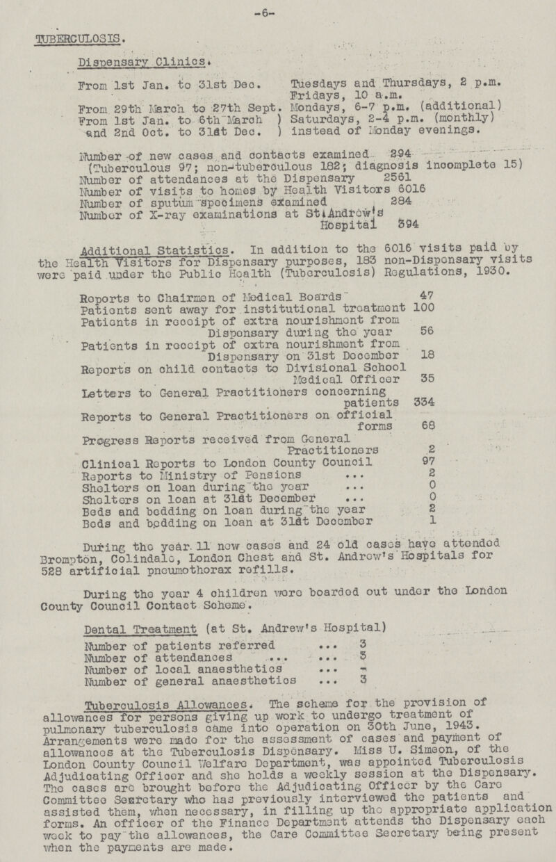 -6- TUBERCULOSIS. Dispensary Clinics. From 1st Jan. to 31st Dec. Tuesdays and Thursdays, 2 p.m. Fridays, 10 a.m. From. 29th March to 27th Sept. Mondays, 6-7 p.m. (additional) From 1st Jan. to 6th March ) Saturdays, 2-4 p.m. (monthly) and 2nd Oct. to 313t Dec. ) instead of Monday evenings. Number -of new cases and contacts examined 294 - - ' (Tuberculous 97; non-tuberoulous 182; diagnosis incomplete 15) Number of attendances at the Dispensary 2561 Number of visits to homes by Health Visitors 6016 Number of sputum specimens examined 284 Number of X-ray examinations at StiAndrew's Hospital 394 Additional Statistics. In addition to the 6016 visits paid by the Health Visitors for Dispensary purposes, 183 non-Dispensary visits were paid under the Public Health (Tuberculosis) Regulations, 1930. Reports to Chairmen of Medical Boards 47 Patients sent away for institutional treatment 100 Patients in receipt of extra nourishment from Disponsary during the year 56 Patients in receipt of extra nourishment from Dispensary on 31st Decembor 18 Reports on child contacts to Divisional School Medical Officer 35 Letters to General Practitioners concerning patients 334 Reports to General Practitioners on official forms 68 Progress Reports received from General Practitioners 2 ' Clinioal Reports to London County Council 97 Reports to Ministry of Pensions 2 Shelters on loan duringthe year 0 Shelters on loan at 31St Deoember 0 Beds and bedding on loan during the year 2 Beds and bedding on loan at 31St December 1 During the year. 11 now cases and 24 old cases havo attendod Brompton, Colindalc, London Chest and St. Andrew's' Hospitals for 528 artificial pneumothorax refills. During tho year 4 children wore boarded out under the London County Council Contact Scheme. Dental Treatment (at St. Andrew's Hospital) Number of patients referred 3 Number of attendances 5 Number of local anaesthetics Number of general anaesthetios 3 Tuberculosis Allowances. The scheme for the provision of allowances for persons giving up work to undergo treatment of pulmonary tuberculosis came into operation on 30th June, 1943. Arrangements were mado for the assessment of cases and payment of alloxvanoes at the Tuberculosis Dispensary. Miss U. Simeon., of the London County Council Welfare Department, was appointed Tuberculosis Adjudicating Officer and she holds a weekly session at the Dispensary. The cases are brought before the Adjudicating Officer by the Caro Committee Secretary who has previously interviewed the patients and assisted them, when necessary, in filling up the appropriate application forms. An officer of the Finance Department attends the Dispensary eaoh week to pay the allowances, the Care Committee Secretary beting present when the payments are made.