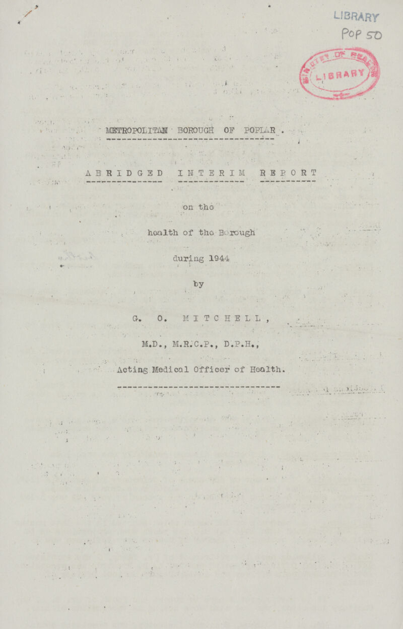 LIBRARY Pop 50 METROPOLITAN BOROUGH OF POPLAR . ABRIDGED INTERIM REPORT on the health of tho Borough during 1944 by G. 0. MITCHELL, M.D., M.R.C.P., D.P.H., Acting Medical Officer of Heolth.