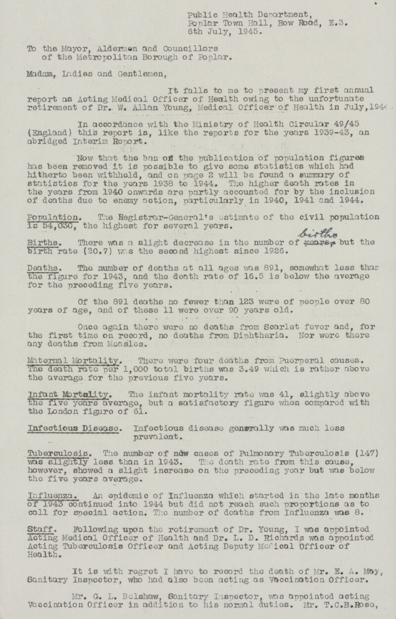 public Health Department, Ponlar Town Hall, Bow Boad, E.3. 6th July, 1945. To the Mayor, Aldermen and Councillors of the Metropolitan Borough of Poplar. Madam, Indies and Gentlemen, It falls to me to present my first annual report as Acting Medical Officer of Health owing; to the unfortunate retirement of Dr.. W. Allan Ybung, Medical Officer'of Health in July,1940 In accordance with the Ministry of Health Circular 49/45 (England) this report is, like the reports for the years 1939-43, an abridged Interim Report. How that the ban ofl the publication 'of population figures has been removed It is possible to give some statistics which had hitherto been withhold, and on page 2 will be found a summary of statistics for the years 1938 to 1944, The higher death rates in the years from 1940 onwards are partly accounted for by the inclusion of deaths due to enemy action, particularly in 1940, 1941 and 1944, Population. The Registrar-GeneralTs estimate of the civil population is 54,030, the highest for several years. Births. There was a slight decrease in the number of but the b'irth rate (30.7) was the seoond highest since 1926. Deaths. The number of deaths at all ages was 891, somewhat less than the figure for 1943, and the death rate of 16.5 is below the average for the preceding five years. Of the 891 deaths no fewer than 123 were of people over 80 years of age, and of these 11 were over 90 years old. Once again there were no deaths from Scarlet fever and, for the first time on record, no doaths from Diphtheria. Nor were there any deaths from Measles. Materna1 Mortality. There were four deaths from Puerperal causes. The death ratd per 1,000 total births was 3.49 which is rather above the average for the previous five years. Infant Mortality. The infant mortality rate was 41, slightly above the five years average, but a satisfactory figure when compared with the London figure of 61. Infectious Disease. Infectious diseaso gensrally was much loss prevalent. Tuberculosis. The number of ndw cases of Pulmonary Tuberculosis (147) was slightly loss than in 1943. The death rate from this cause, however, showed a slight increase on the preceding year but w^e below tho five years average. Influenza. An opidemic of Influenza which started in the late months of 1943 continued into 1944 but did not reach such proportions as to call for special action. The number of doaths from influenza was 8. Staff . Following upon the retirement of Dr. Young, I was appointed Acting Medical Officer of Health and Dr. L. D. Richards was appointed Acting Tuberculosis Officer and Acting Deputy Mcclical Officer of Health. It is with regret I have to record tho death of Mr. E. A. May, Sanitary Inspector, who had also been acting as vaccination Officer. Mr. G. L. Bolshaw, Sanitary Inspector, was appointed acting Vaccination Officer in addition to his normal duties. Mr. T.C.B.Rose,