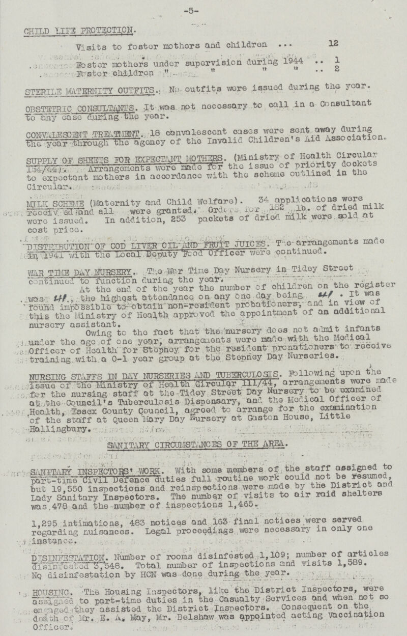 -5- CHILD IIFE PRO TACTION- Visits to foster mothers and children 12 poster mothers under supervision during 1944 1 Foster children 2 STERILE MATERNITY OUTFITS. No outfits were issued during the year. OBSTETRIC CONSULTANTS. :It was. not necessary to call in a Consultant To any case during the year. CONVALESCET TREATEIENT.. 18 convalescent cases were sent away during th!e year-through the agency of the Invalid Children's Aid Association. SUPPLY OF SHEETS FOR EXPECTANT MOTHERS. (Ministry of Health Circular 154/44). Arrangements were made for the issue of priority dockets to expectant mothers in accordance with the scheme outlined in the Circular. MILK SCHEME (Maternity and Child Welfare). 34 applications were received and all were granted. Order for 182 1b of dried milk were issued. In addition, 253 packets of dried milk were gold at cost price. D1STRTBUTI0N OF COD LITER 0IL AND FRUIT JUICES. The arrangements made with the Local Deputy Food Officer were -continued. WAR TIME DAY NURSERY. The War Tine Day Nursery in Tidey Street continued to function during the year. At the end of the year the number of children on the register was., the highest attendance on any one day being. It was found impossible to obtain non-resident probationers, and in view of this the Ministry of Health approved the appointment of an additional nursery assistant. Owing to the fact that the nursery does not admit infants under the age of one year, arrangements were made with the Medical Officer of Health for Stepney for the resident probationers to receive training, with a 0-1 year group at the Stepney Day Nurseries. NURSING STAFFS IN DAY NURSERIES AND TUBERCULOSIS. Following upon the Issue of the Ministry of Health 'Circular 111/44, arrangements were made for the nursing staff at the Tidey Street Day Nursery to be examined at the Council's Tuberculosis Dispensary, and the Medical Officer of Health, Essex County Council, agreed to arrange for the examination of the staff at Queen llory Day nursery at Gaston House, Little Hallingbury. SANITARY CIRCUMSTANCES OF THE AREA. SANIARY INSPECTORS' WORK. With some members of the staff assigned to part-time Civil Defence duties full routine work could not be resumed, but 19,550 inspections and reinspections were made by the District and Lady Sanitary Inspectors. The number of visits to air raid shelters was 478 and the number of inspections 1,465. 1,295 intimations, 483 notices and 163 final notices were served regarding nuisances. Legal proceedings were necessary in only one instance. , DTSINFESTATION. Number of rooms disinfested 1,109; number of articles disiniested 3,548. Total number of inspections and visits 1,589. Nq disinfestation by HGH was done during the year. HOUSING. The Housing Inspectors, like the District Inspectors, were assigned to part-time duties in the Casualty Services and when not so assigned they assisted the District Inspectors. Consequent on the death of Mr. E. A. May, Mr. Belshaw was appointed acting vaccination Officer.