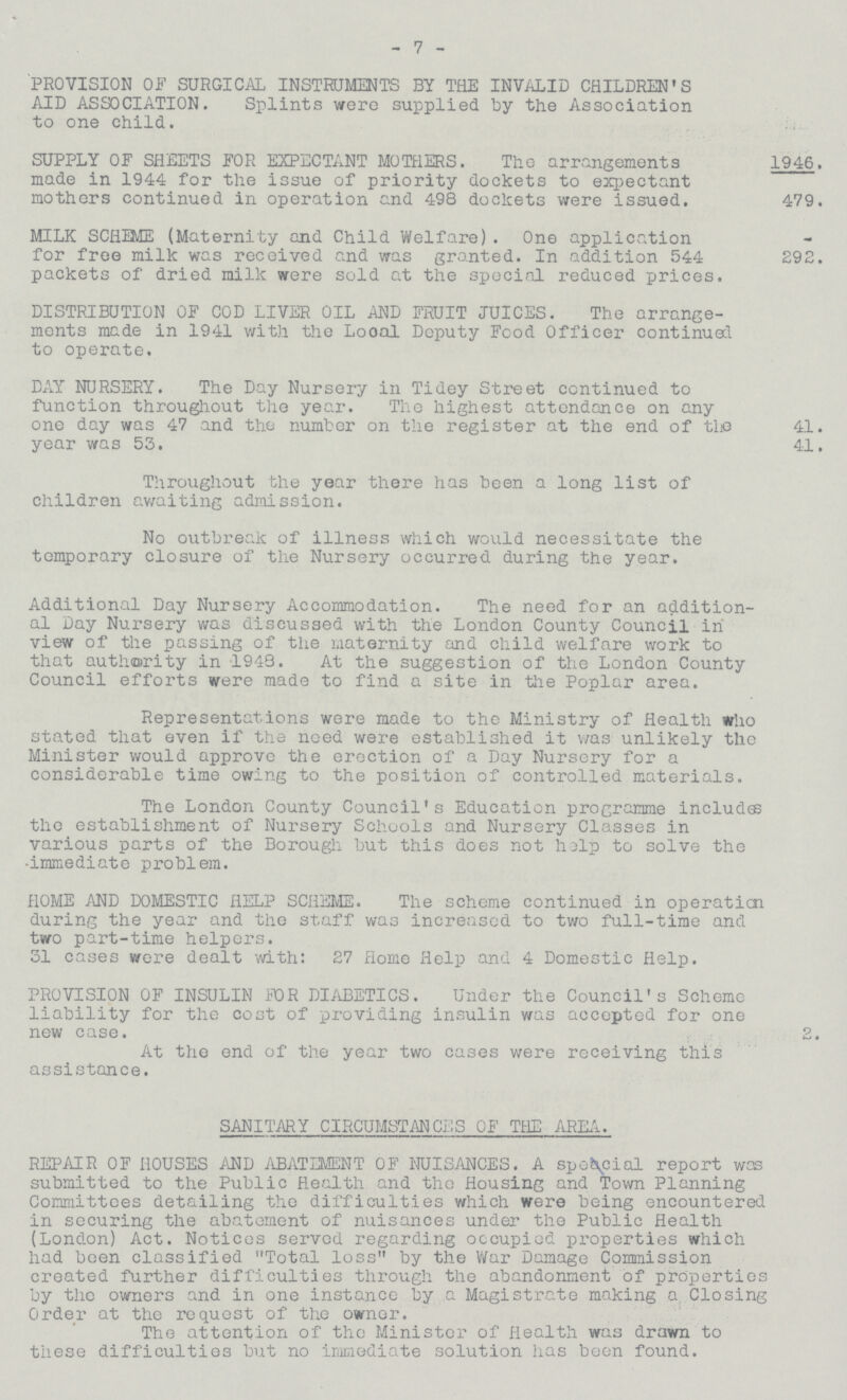 -7- PROVISION OF SURGICAL INSTRUMENTS BY THE INVALID CHILDREN'S AID ASSOCIATION. Splints were supplied by the Association to one child. SUPPLY OF SHEETS FOR EXPECTANT MOTHERS. The arrangements made in 1944 for the issue of priority dockets to expectant mothers continued in operation and 498 dockets were issued. 1946. 479. MILK SCHEME (Maternity and Child Welfare). One application for free milk was received and was granted. In addition 544 packets of dried milk were sold at the special reduced prices. 292. DISTRIBUTION OF COD LIVER OIL AND FRUIT JUICES. The arrange ments made in 1941 with the Looal Deputy Food Officer continual to operate. DAY NURSERY. The Day Nursery in Tidey Street continued to function throughout the year. The highest attendance on any one day was 47 and the number on the register at the end of the year was 53. 41. 41. Throughout the year there has been a long list of children awaiting admission. No outbreak of illness which would necessitate the temporary closure of the Nursery occurred during the year. Additional Day Nursery Accommodation. The need for an addition al Day Nursery was discussed with the London County Council in view of the passing of the maternity and child welfare work to that authority in 1943. At the suggestion of the London County Council efforts were made to find a site in the Poplar area. Representations were made to the Ministry of Health who stated that even if the need were established it was unlikely the Minister would approve the erection of a Day Nursery for a considerable time owing to the position of controlled materials. The London County Council's Education programme includes the establishment of Nursery Schools and Nursery Classes in various parts of the Borough but this does not help to solve the •immediate problem. HOME AND DOMESTIC HELP SCHEME. The scheme continued in operaticn during the year and the staff was increased to two full-time and two part-time helpers. 31 cases were dealt with: 27 Home Help and 4 Domestic Help. PROVISION OF INSULIN FOR DIABETICS. Under the Council's Scheme liability for the cost of providing insulin was accepted for one new case. 2. At the end of the year two cases were receiving this assistance. SANITARY CIRCUMSTANCES OF THE AREA. REPAIR OF HOUSES AND ABATEMENT OF NUISANCES. A speacial report was submitted to the Public Health and the Housing and Town Planning Committees detailing the difficulties which were being encountered in securing the abatement of nuisances under the Public Health (London) Act. Notices served regarding occupied properties which had been classified Total loss by the War Damage Commission created further difficulties through the abandonment of properties by the owners and in one instance by a Magistrate making a Closing Order at the request of the owner. The attention of the Minister of Health was drawn to these difficulties but no immediate solution has been found.