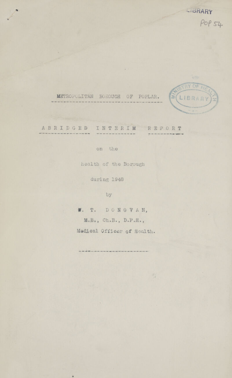 POP 54 METROPOLITAN BOROUGH OF POPLAR. ABRIDGED INTERIM REPORT on the health of the Borough during 1948 by W. T. DONOVAN, M.B., Ch.B., D.P.H., Medical Officer of Health.