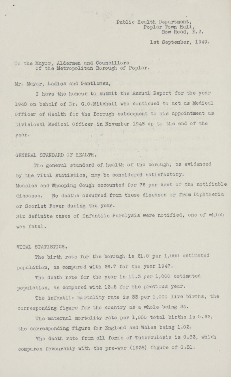 Public Health Department, Poplar Town Hall, Bow Road, E.3. 1st September, 1949. To the Mayor, Aldermen and Councillors of the Metropolitan Borough of Poplar. Mr. Mayor, Ladies and Gentlomen, I have the honour to submit the Annual Report for the year 1948 on behalf of Dr. G.O.Mitchell who continued to act as Medical Officer of Health for the Borough subsequent to his appointment as Divisional Medical Officer in November 1948 up to the end of the year. GENERAL STANDARD OF HEALTH. The general standard of. health of the borough, as evidenced by the vital statistics, may be considered satisfactory. Measles and Whooping Cough accounted for 76 per cent of the notifiable diseases. No deaths occurred from these diseases or from Diphtheria or Scarlet Fever during the year. Six definite cases of Infantile Paralysis were notified, one of which was fatal. VITAL STATISTICS. The birth rate for the borough is 21.0 per 1,000 estimated population, as compared with 26.7 for the year 1947. The death rate for the year is 11.3 per 1,000 estimated population, as compared with 13.5 for the previous year. The infantile mortality rate is 33 per 1,000 live births, the corresponding figure for the country as a whole being 34. The maternal mortality rate per 1,000 total births is 0.62, the corresponding figure for England and Wales being 1.02. The death rate from all forms of Tuberculosis is 0.83, which compares favourably with the pre-war (1938) figure of 0.81.