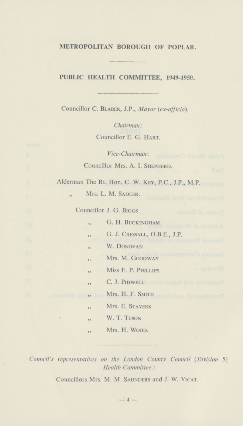 METROPOLITAN BOROUGH OF POPLAR. PUBLIC HEALTH COMMITTEE, 1949-1950. Councillor C. Blaber, J.P., Mayor (ex-officio). Chairman: Councillor E. G. Hart. Vice-Chairman: Councillor Mrs. A. I. Shepherd. Alderman The Rt. Hon. C. W. Key, P.C., J.P., M.P. „ Mrs. L. M. Sadler. Councillor J. G. Biggs „ G. H. Buckingham „ G. J. Cressall, O.B.E., J.P. „ W. Donovan „ Mrs. M. Goodway „ Miss F. P. Phillips „ C. J. Pidwell „ Mrs. H. F. Smith „ Mrs. E. Stavers „ W. T. Tuson „ Mrs. H. Wood. Council's representatives on the London County Council (Division 5) Health Committee: Councillors Mrs. M. M. Saunders and J. W. Vicat. — 4 —