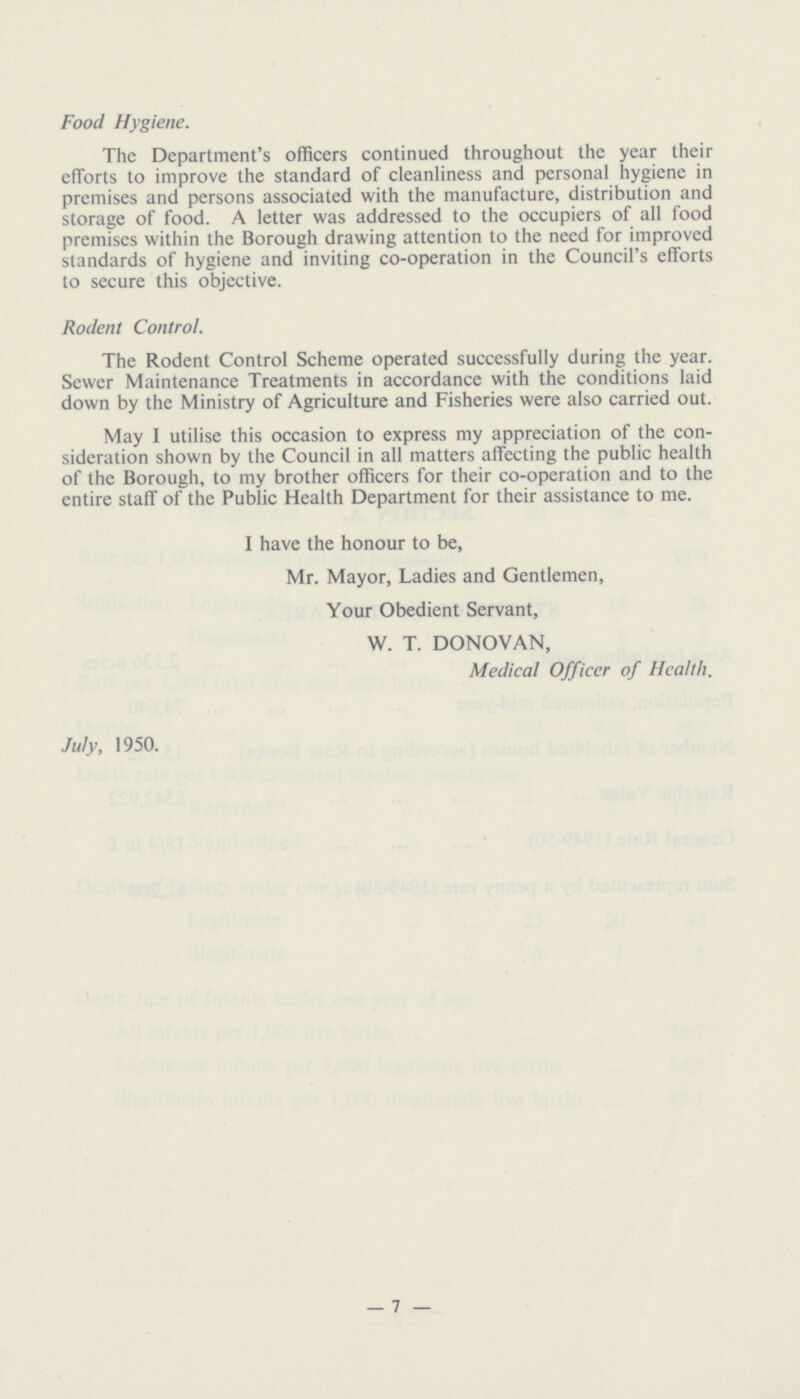 Food Hygiene. The Department's officers continued throughout the year their efforts to improve the standard of cleanliness and personal hygiene in premises and persons associated with the manufacture, distribution and storage of food. A letter was addressed to the occupiers of all food premises within the Borough drawing attention to the need for improved standards of hygiene and inviting co-operation in the Council's efforts to secure this objective. Rodent Control. The Rodent Control Scheme operated successfully during the year. Sewer Maintenance Treatments in accordance with the conditions laid down by the Ministry of Agriculture and Fisheries were also carried out. May I utilise this occasion to express my appreciation of the con sideration shown by the Council in all matters affecting the public health of the Borough, to my brother officers for their co-operation and to the entire staff of the Public Health Department for their assistance to me. I have the honour to be, Mr. Mayor, Ladies and Gentlemen, Your Obedient Servant, W. T. DONOVAN, Medical Officer of Health. July, 1950. — 7 —