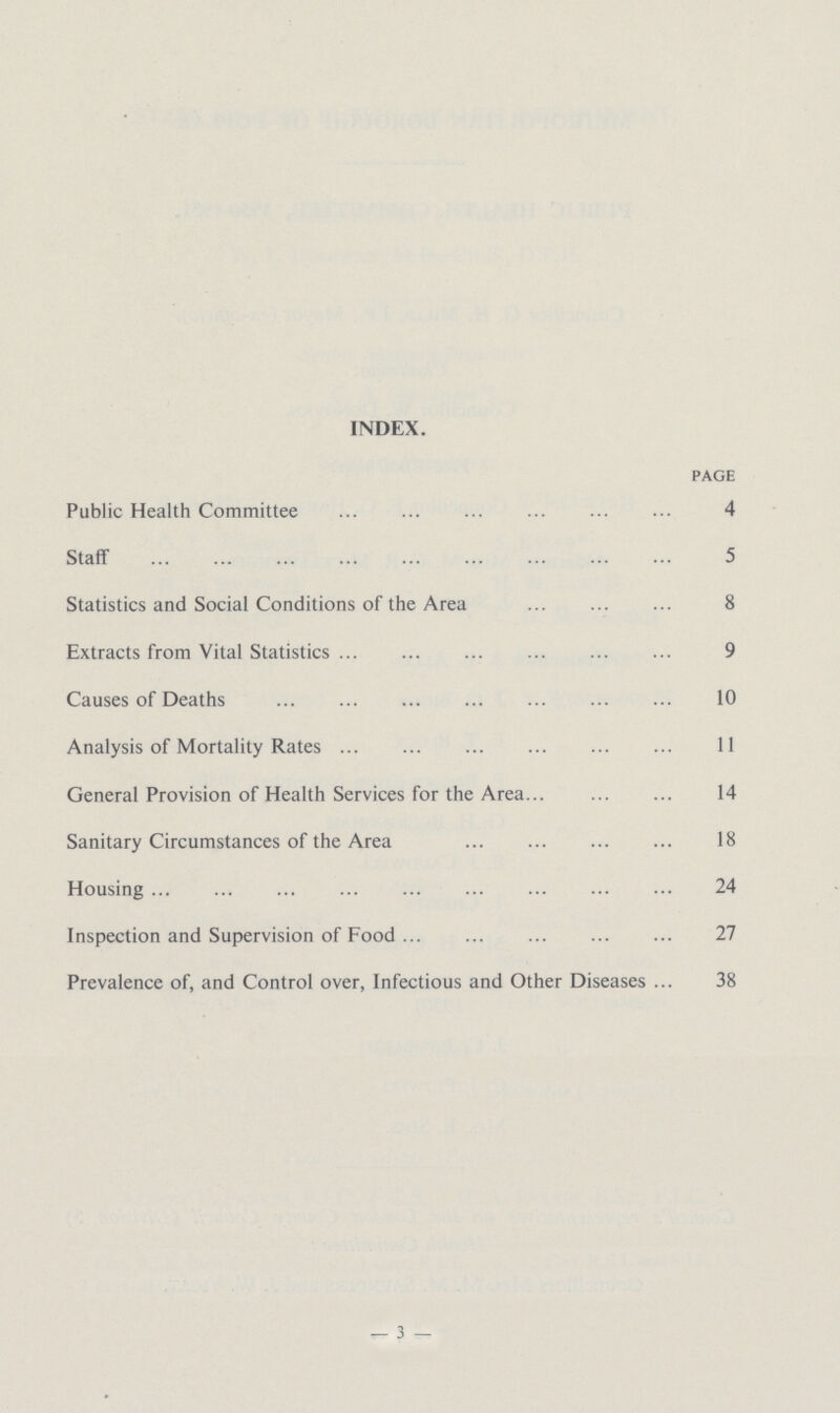 INDEX. page Public Health Committee 4 Staff 5 Statistics and Social Conditions of the Area 8 Extracts from Vital Statistics 9 Causes of Deaths 10 Analysis of Mortality Rates 11 General Provision of Health Services for the Area 14 Sanitary Circumstances of the Area 18 Housing 24 Inspection and Supervision of Food 27 Prevalence of, and Control over, Infectious and Other Diseases 38 —3—