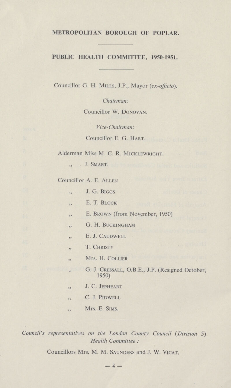 METROPOLITAN BOROUGH OF POPLAR. PUBLIC HEALTH COMMITTEE, 1950-1951. Councillor G. H. Mills, J.P., Mayor (ex-officio). Chairman: Councillor W. Donovan. Vice-Chairman: Councillor E. G. Hart. Alderman Miss M. C. R. Micklewright. „ J. Smart. Councillor A. E. Allen „ J. G. Biggs „ E. T. Block „ E. Brown (from November, 1950) „ G. H. Buckingham „ E. J. Caudwell „ T. Christy „ Mrs. H. Collier „ G. J. Cressall, O.B.E., J.P. (Resigned October, 1950) „ J. C. Jepheart „ C. J. pidwell „ Mrs. E. Sims. Council's representatives on the London County Council (Division 5) Health Committee: Councillors Mrs. M. M. Saunders and J. W. Vicat. -4-