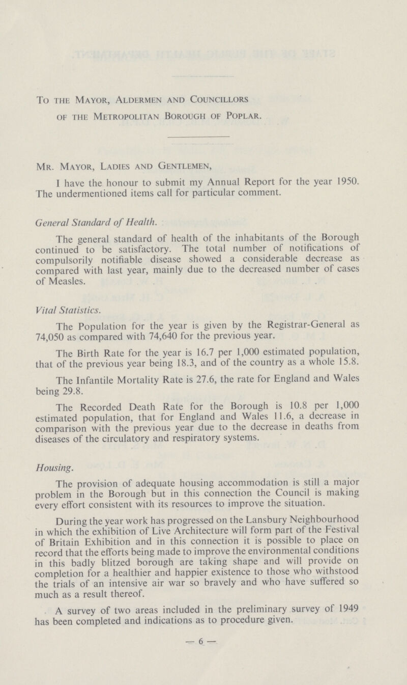 To the Mayor, Aldermen and Councillors of the Metropolitan Borough of Poplar. Mr. Mayor, Ladies and Gentlemen, I have the honour to submit my Annual Report for the year 1950. The undermentioned items call for particular comment. General Standard of Health. The general standard of health of the inhabitants of the Borough continued to be satisfactory. The total number of notifications of compulsorily notifiable disease showed a considerable decrease as compared with last year, mainly due to the decreased number of cases of Measles. Vital Statistics. The Population for the year is given by the Registrar-General as 74,050 as compared with 74,640 for the previous year. The Birth Rate for the year is 16.7 per 1,000 estimated population, that of the previous year being 18.3, and of the country as a whole 15.8. The Infantile Mortality Rate is 27.6, the rate for England and Wales being 29.8. The Recorded Death Rate for the Borough is 10.8 per 1,000 estimated population, that for England and Wales 11.6, a decrease in comparison with the previous year due to the decrease in deaths from diseases of the circulatory and respiratory systems. Housing. The provision of adequate housing accommodation is still a major problem in the Borough but in this connection the Council is making every effort consistent with its resources to improve the situation. During the year work has progressed on the Lansbury Neighbourhood in which the exhibition of Live Architecture will form part of the Festival of Britain Exhibition and in this connection it is possible to place on record that the efforts being made to improve the environmental conditions in this badly blitzed borough are taking shape and will provide on completion for a healthier and happier existence to those who withstood the trials of an intensive air war so bravely and who have suffered so much as a result thereof. A survey of two areas included in the preliminary survey of 1949 has been completed and indications as to procedure given. —6—