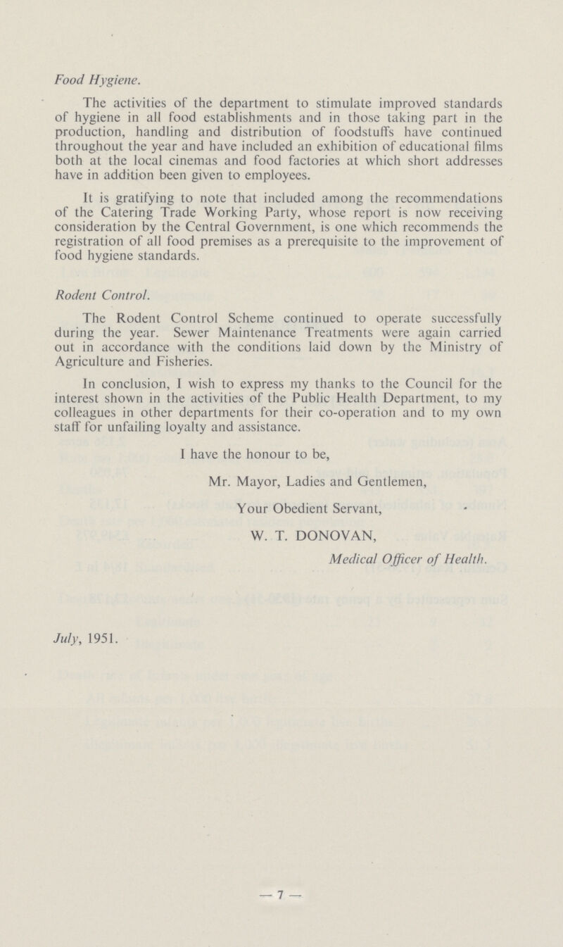 Food Hygiene. The activities of the department to stimulate improved standards of hygiene in all food establishments and in those taking part in the production, handling and distribution of foodstuffs have continued throughout the year and have included an exhibition of educational films both at the local cinemas and food factories at which short addresses have in addition been given to employees. It is gratifying to note that included among the recommendations of the Catering Trade Working Party, whose report is now receiving consideration by the Central Government, is one which recommends the registration of all food premises as a prerequisite to the improvement of food hygiene standards. Rodent Control. The Rodent Control Scheme continued to operate successfully during the year. Sewer Maintenance Treatments were again carried out in accordance with the conditions laid down by the Ministry of Agriculture and Fisheries. In conclusion, I wish to express my thanks to the Council for the interest shown in the activities of the Public Health Department, to my colleagues in other departments for their co-operation and to my own staff for unfailing loyalty and assistance. I have the honour to be, Mr. Mayor, Ladies and Gentlemen, Your Obedient Servant, W. T. DONOVAN, Medical Officer of Health. July, 1951. —7—
