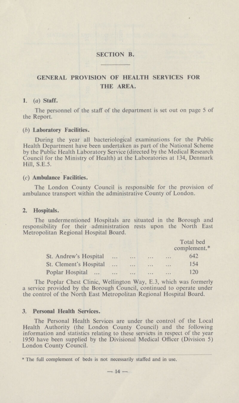 SECTION B. GENERAL PROVISION OF HEALTH SERVICES FOR THE AREA. 1. (a) Staff. The personnel of the staff of the department is set out on page 5 of the Report. (b) Laboratory Facilities. During the year all bacteriological examinations for the Public Health Department have been undertaken as part of the National Scheme by the Public Health Laboratory Service (directed by the Medical Research Council for the Ministry of Health) at the Laboratories at 134, Denmark Hill, S.E.5. (c) Ambulance Facilities. The London County Council is responsible for the provision of ambulance transport within the administrative County of London. 2. Hospitals. The undermentioned Hospitals are situated in the Borough and responsibility for their administration rests upon the North East Metropolitan Regional Hospital Board. Total bed complement.* St. Andrew's Hospital 642 St. Clement's Hospital 154 Poplar Hospital 120 The Poplar Chest Clinic, Wellington Way, E.3, which was formerly a service provided by the Borough Council, continued to operate under the control of the North East Metropolitan Regional Hospital Board. 3. Personal Health Services. The Personal Health Services are under the control of the Local Health Authority (the London County Council) and the following information and statistics relating to these services in respect of the year 1950 have been supplied by the Divisional Medical Officer (Division 5) London County Council. * The full complement of beds is not necessarily staffed and in use. —14—