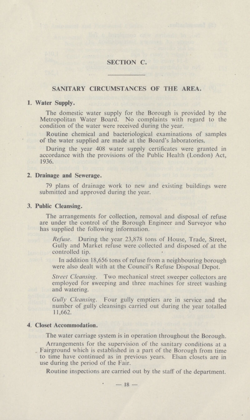 SECTION C. SANITARY CIRCUMSTANCES OF THE AREA. 1. Water Supply. The domestic water supply for the Borough is provided by the Metropolitan Water Board. No complaints with regard to the condition of the water were received during the year. Routine chemical and bacteriological examinations of samples of the water supplied are made at the Board's laboratories. During the year 408 water supply certificates were granted in accordance with the provisions of the Public Health (London) Act, 1936. 2. Drainage and Sewerage. 79 plans of drainage work to new and existing buildings were submitted and approved during the year. 3. Public Cleansing. The arrangements for collection, removal and disposal of refuse are under the control of the Borough Engineer and Surveyor who has supplied the following information. Refuse. During the year 23,878 tons of House, Trade, Street, Gully and Market refuse were collected and disposed of at the controlled tip. In addition 18,656 tons of refuse from a neighbouring borough were also dealt with at the Council's Refuse Disposal Depot. Street Cleansing. Two mechanical street sweeper collectors are employed for sweeping and three machines for street washing and watering. Gully Cleansing. Four gully emptiers are in service and the number of gully cleansings carried out during the year totalled 11,662. 4. Closet Accommodation. The water carriage system is in operation throughout the Borough. Arrangements for the supervision of the sanitary conditions at a Fairground which is established in a part of the Borough from time to time have continued as in previous years. Elsan closets are in use during the period of the Fair. Routine inspections are carried out by the staff of the department. —18—