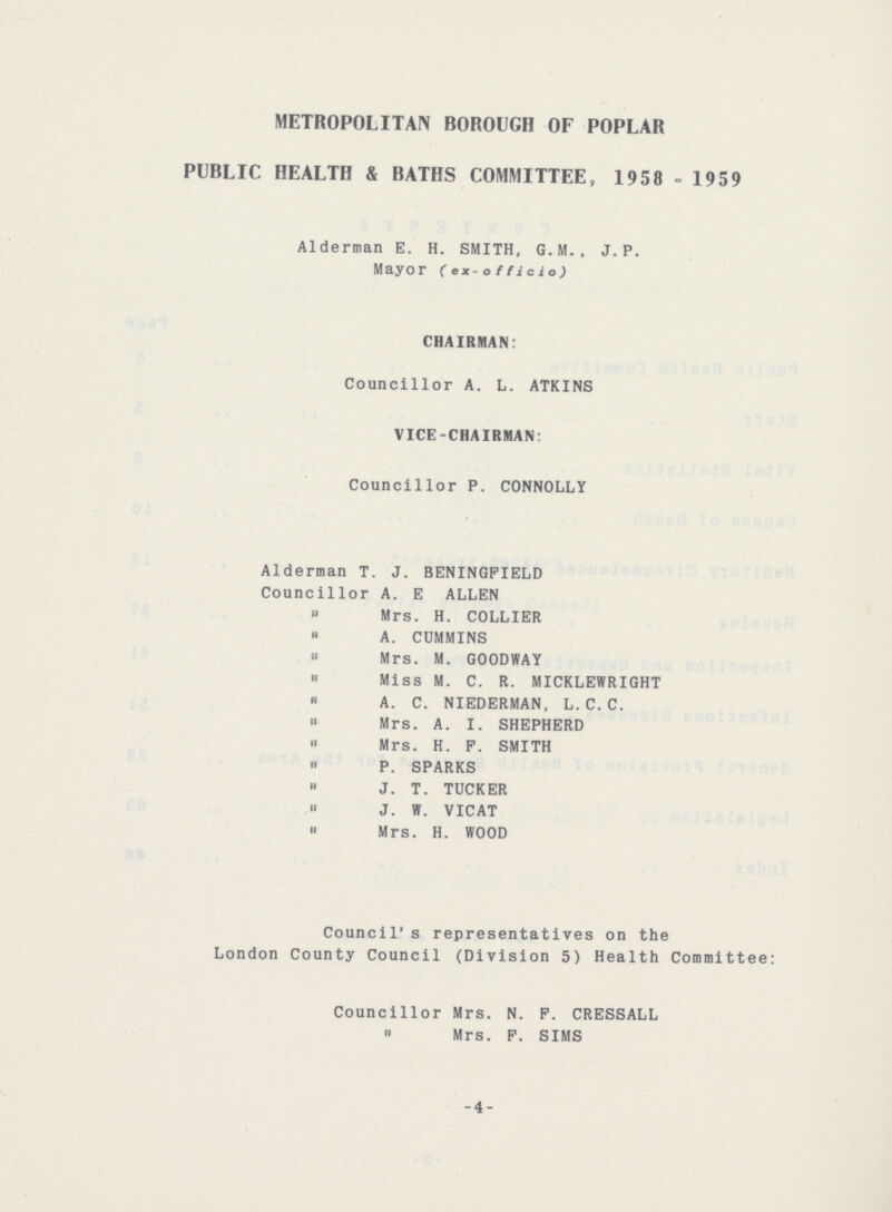 METROPOLITAN BOROUGH OF POPLAR PUBLIC HEALTH & BATHS COMMITTEE, 1958 - 1959 Alderman E. H. SMITH, G.M., J.P. Mayor (ex-officio) CHAIRMAN: Councillor A. L. ATKINS VICE-CHAIRMAN: Councillor P. CONNOLLY Alderman T. J. BENINGFIELD Councillor A. E ALLEN „ Mrs. H. COLLIER „ A. CUMMINS „ Mrs. M. GOODWAY „ Miss M. C. R. MICKLEWRIGHT „ A. C. NIEDERMAN, L.C.C. „ Mrs. A. I. SHEPHERD „ Mrs. H. F. SMITH „ P. SPARKS „ J. T. TUCKER „ J. W. VICAT „ Mrs. H. WOOD Council's representatives on the London County Council (Division 5) Health Committee: Councillor Mrs. N. F. CRESSALL „ Mrs. F. SIMS -4-