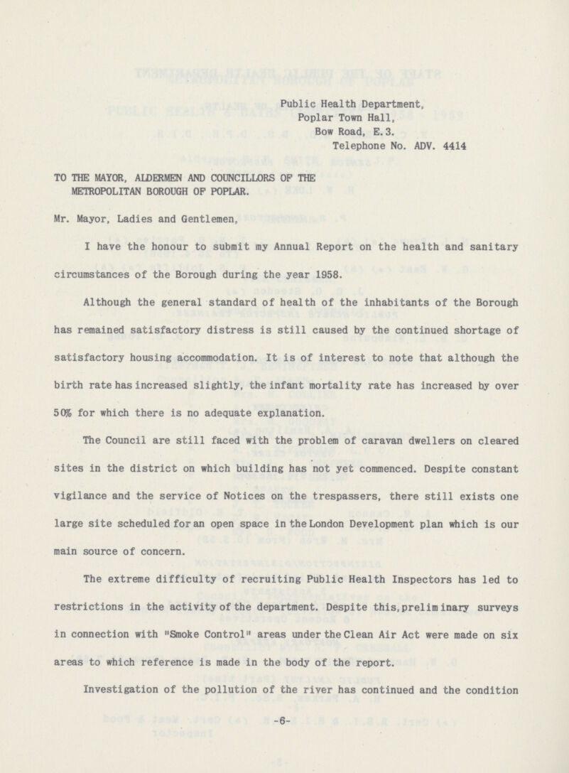 Public Health Department, Poplar Town Hall, Bow Road, E. 3. Telephone No. ADV. 4414 TO THE MAYOR, ALDERMEN AND COUNCILLORS OF THE METROPOLITAN BOROUGH OF POPLAR. Mr. Mayor, Ladies and Gentlemen, I have the honour to submit my Annual Report on the health and sanitary circumstances of the Borough during the year 1958. Although the general standard of health of the inhabitants of the Borough has remained satisfactory distress is still caused by the continued shortage of satisfactory housing accommodation. It is of interest to note that although the birth rate has increased slightly, the infant mortality rate has increased by over 50% for which there is no adequate explanation. The Council are still faced with the problem of caravan dwellers on cleared sites in the district on which building has not yet commenced. Despite constant vigilance and the service of Notices on the trespassers, there still exists one large site scheduled for an open space in the London Development plan which is our main source of concern. The extreme difficulty of recruiting Public Health Inspectors has led to restrictions in the activity of the department. Despite this,prelim inary surveys in connection with Smoke Control areas under the Clean Air Act were made on six areas to which reference is made in the body of the report. Investigation of the pollution of the river has continued and the condition -6-