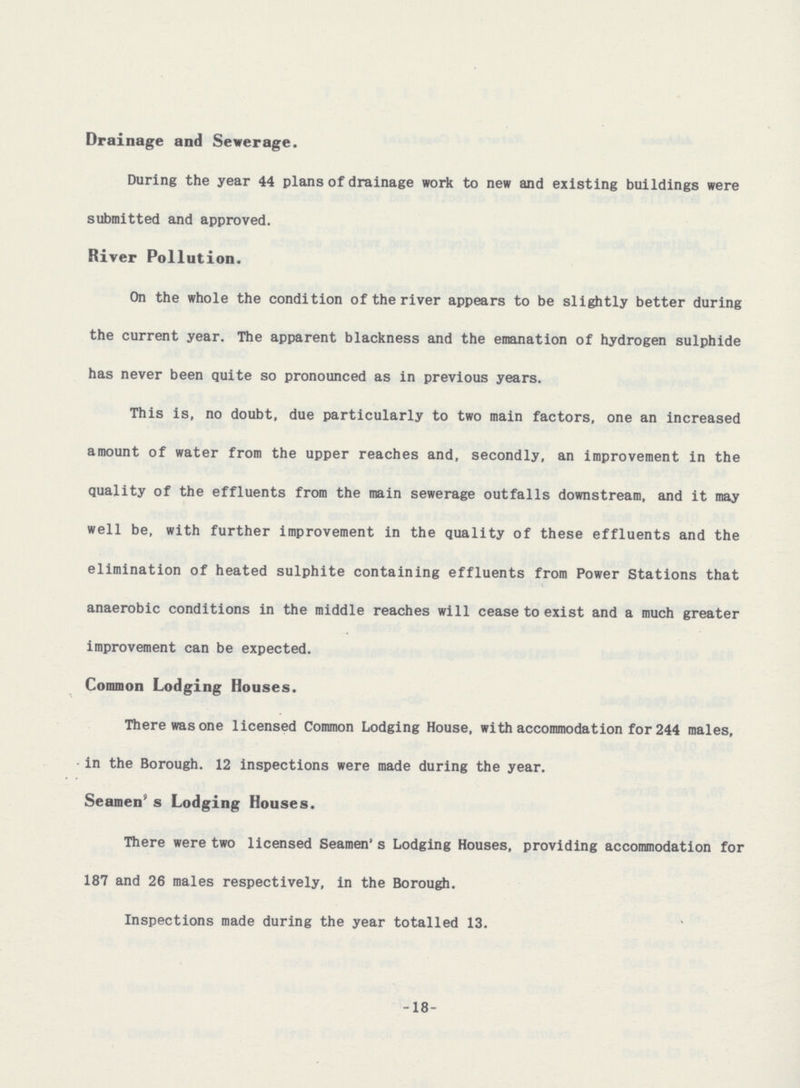 Drainage and Sewerage. During the year 44 plans of drainage work to new and existing buildings were submitted and approved. River Pollution. On the whole the condition of the river appears to be slightly better during the current year. The apparent blackness and the emanation of hydrogen sulphide has never been quite so pronounced as in previous years. This is. no doubt, due particularly to two main factors, one an increased amount of water from the upper reaches and, secondly, an improvement in the quality of the effluents from the main sewerage outfalls downstream, and it may well be, with further improvement in the quality of these effluents and the elimination of heated sulphite containing effluents from Power Stations that anaerobic conditions in the middle reaches will cease to exist and a much greater improvement can be expected. Common Lodging Houses. There was one licensed Common Lodging House, with accommodation for 244 males, in the Borough. 12 inspections were made during the year. Seamen's Lodging Houses. There were two licensed Seamen's Lodging Houses, providing accommodation for 187 and 26 males respectively, in the Borough. Inspections made during the year totalled 13. -18-