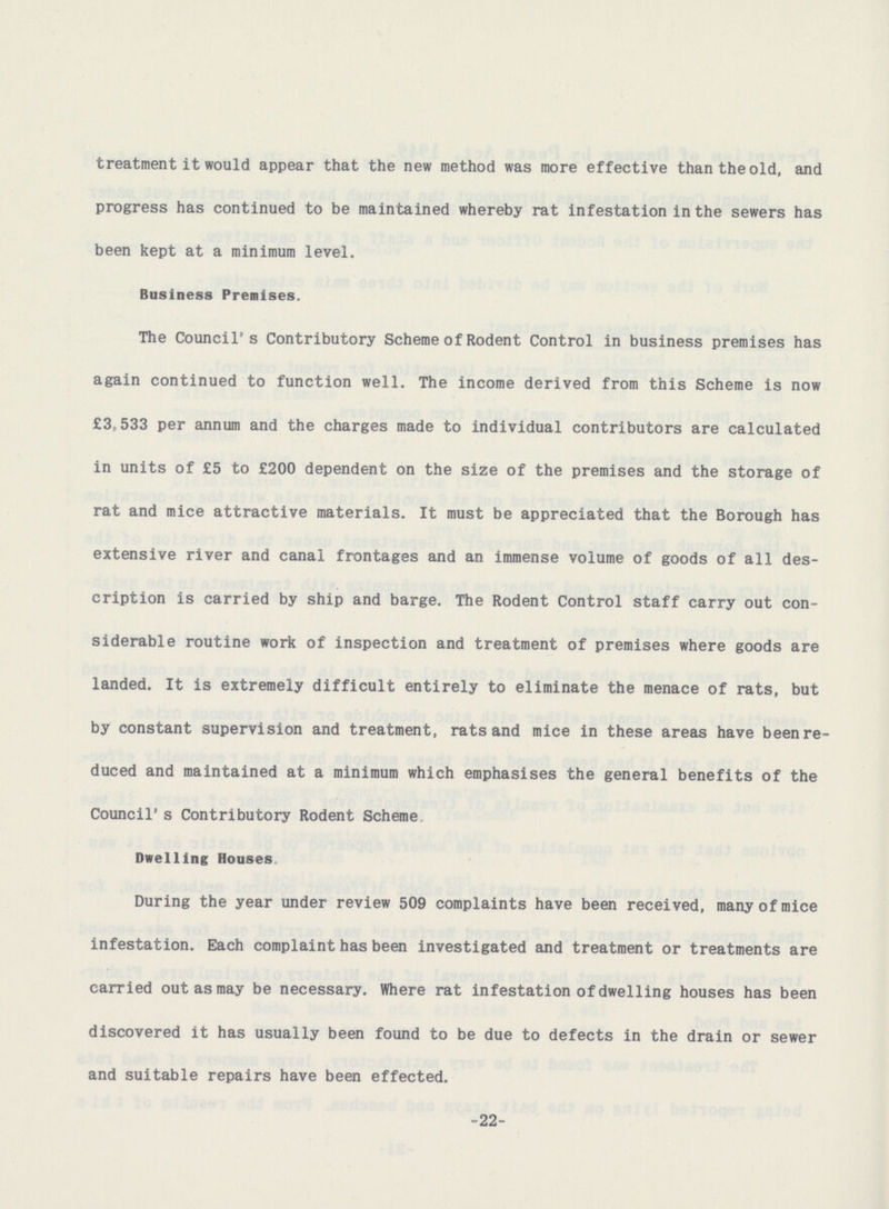 treatment it would appear that the new method was more effective than the old, and progress has continued to be maintained whereby rat infestation in the sewers has been kept at a minimum level. Business Premises. The Council's Contributory Scheme of Rodent Control in business premises has again continued to function well. The income derived from this Scheme is now £3,533 per annum and the charges made to individual contributors are calculated in units of £5 to £200 dependent on the size of the premises and the storage of rat and mice attractive materials. It must be appreciated that the Borough has extensive river and canal frontages and an immense volume of goods of all des cription is carried by ship and barge. The Rodent Control staff carry out con siderable routine work of inspection and treatment of premises where goods are landed. It is extremely difficult entirely to eliminate the menace of rats, but by constant supervision and treatment, rats and mice in these areas have been re duced and maintained at a minimum which emphasises the general benefits of the Council's Contributory Rodent Scheme Dwelling Houses During the year under review 509 complaints have been received, many of mice infestation. Each complaint has been investigated and treatment or treatments are carried out as may be necessary. Where rat infestation of dwelling houses has been discovered it has usually been found to be due to defects in the drain or sewer and suitable repairs have been effected. -22-