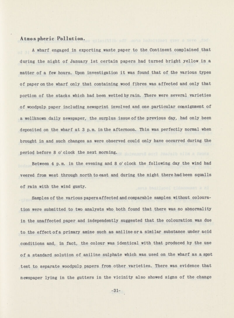 Atmospheric Pollution. A wharf engaged in exporting waste paper to the Continent complained that during the night of January 1st certain papers had turned bright yellow in a matter of a few hours. Upon investigation it was found that of the various types of paper on the wharf only that containing wood fibres was affected and only that portion of the stacks which had been wetted by rain. There were several varieties of woodpulp paper including newsprint involved and one particular consignment of a wellknown daily newspaper, the surplus issue of the previous day, had only been deposited on the wharf at 3 p.m. in the afternoon. This was perfectly normal when brought in and such changes as were observed could only have occurred during the period before 8 o' clock the next morning. Between 4 p. m. in the evening and 8 o' clock the following day the wind had veered from west through north to east and during the night there had been squalls of rain with the wind gusty. Samples of the various papers affected and comparable samples without coloura tion were submitted to two analysts who both found that there was no abnormality in the unaffected paper and independently suggested that the colouration was due to the effect of a primary amine such as aniline or a similar substance under acid conditions and, in fact, the colour was identical with that produced by the use of a standard solution of aniline sulphate which was used on the wharf as a spot test to separate woodpulp papers from other varieties. There was evidence that newspaper lying in the gutters in the vicinity also showed signs of the change -31-