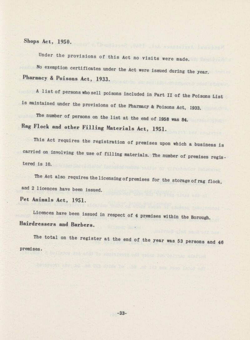 Shops Act, 1950. Under the provisions of this Act no visits were made. No exemption certificates under the Act were issued during the year. Pharmacy & Poisons Act, 1933. A list of persons who sell poisons included in Part II of the Poisons List is maintained under the provisions of the Pharmacy & Poisons Act, 1933. The number of persons on the list at the end of 1958 was 84. Rag Flock and other Filling Materials Act, 1951. This Act requires the registration of premises upon which a business is carried on involving the use of filling materials. The number of premises regis tered is 10. The Act also requires the licensing of premises for the storage of rag flock, and 2 licences have been issued. Pet Animals Act, 1951. Licences have been issued in respect of 4 premises within the Borough. Hairdressers and Barbers. The total on the register at the end of the year was 53 persons and 46 premises. -33-