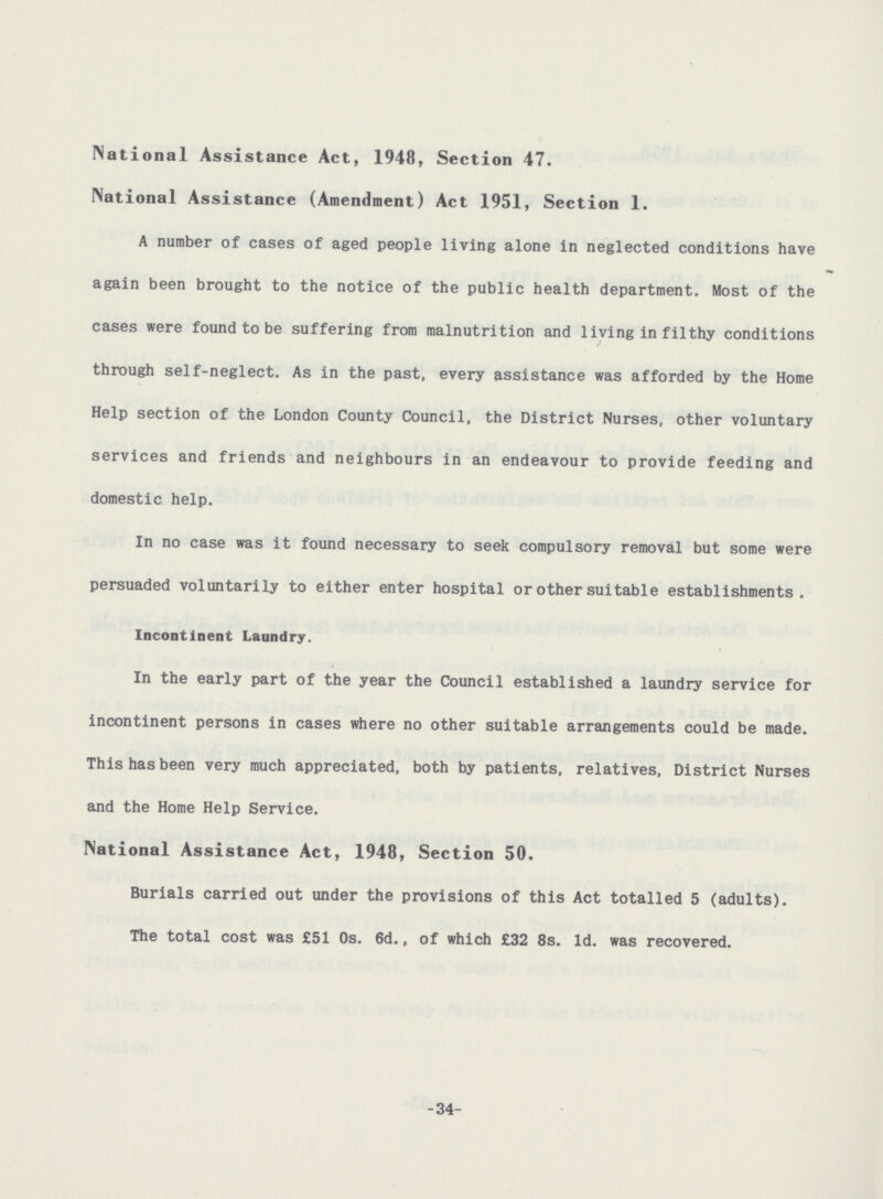 National Assistance Act, 1948, Section 47. National Assistance (Amendment) Act 1951, Section 1. A number of cases of aged people living alone in neglected conditions have again been brought to the notice of the public health department. Most of the cases were found to be suffering from malnutrition and living in filthy conditions through self-neglect. As in the past, every assistance was afforded by the Home Help section of the London County Council, the District Nurses, other voluntary services and friends and neighbours in an endeavour to provide feeding and domestic help. In no case was it found necessary to seek compulsory removal but some were persuaded voluntarily to either enter hospital or other suitable establishments. Incontinent Laundry. In the early part of the year the Council established a laundry service for incontinent persons in cases where no other suitable arrangements could be made. This has been very much appreciated, both by patients, relatives. District Nurses and the Home Help Service. National Assistance Act, 1948, Section 50. Burials carried out under the provisions of this Act totalled 5 (adults). The total cost was £51 0s. 6d., of which £32 8s. Id. was recovered. -34-