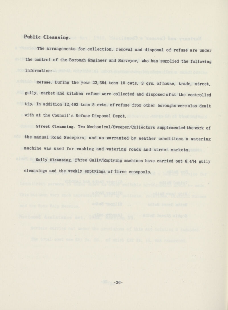 Public Cleansing. The arrangements for collection, removal and disposal of refuse are under the control of the Borough Engineer and Surveyor, who has supplied the following information: - Refuse. During the year 22,394 tons 10 cwts. 3 qrs. of house, trade, street, gully, market and kitchen refuse were collected and disposed of at the controlled tip. In addition 12,492 tons 5 cwts. of refuse from other boroughs were also dealt with at the Council's Refuse Disposal Depot. Street Cleansing. Two Mechanical/Sweeper/Collectors supplemented the work of the manual Road Sweepers, and as warranted by weather conditions a watering machine was used for washing and watering roads and street markets. Gully Cleansing. Three Gully/Emptying machines have carried out 6,474 gully cleansings and the weekly emptyings of three cesspools. -36-