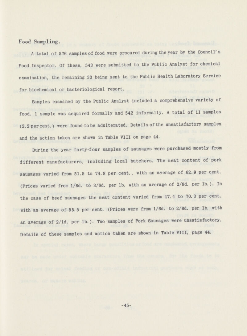 Food Sampling. A total of 576 samples of food were procured during the year by the Council's Food Inspector. Of these, 543 were submitted to the Public Analyst for chemical examination, the remaining 33 being sent to the Public Health Laboratory Service for biochemical or bacteriological report. Samples examined by the Public Analyst included a comprehensive variety of food. 1 sample was acquired formally and 542 informally. A total of 11 samples (2.2 per cent.) were found to be adulterated. Details of the unsatisfactory samples and the action taken are shown in Table VIII on page 44. During the year forty-four samples of sausages were purchased mostly from different manufacturers, including local butchers. The meat content of pork sausages varied from 51.5 to 74.8 per cent., with an average of 62.9 per cent. (Prices varied from l/8d. to 3/6d. per lb. with an average of 2/8d. per lb.). In the case of beef sausages the meat content varied from 47.4 to 70.3 per cent, with an average of 55.5 per cent. (Prices were from l/6d. to 2/8d. per lb. with an average of 2/ld. per lb.). Two samples of Pork Sausages were unsatisfactory. Details of these samples and action taken are shown in Table VIII, page 44. -45-
