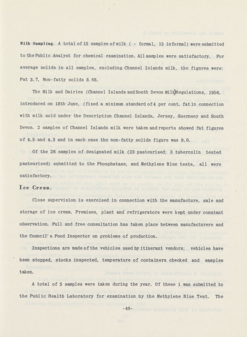 Milk Sampling. A total of 15 samples of milk ( - formal, 15 informal) were submitted to the Public Analyst for chemical examination. All samples were satisfactory. For average solids in all samples, excluding Channel Islands milk, the figures were: Fat 3.7, Non-fatty solids 8.68. The Milk and Dairies (Channel Islands and South Devon Milk) Regulations, 1956, introduced on 18th June, (fixed a minimum standard of 4 per cent, fat in connection with milk sold under the Description Channel Islands, Jersey, Guernsey and South Devon. 2 samples of Channel Islands milk were taken and reports showed fat figures of 4.5 and 4.3 and in each case the non-fatty solids figure was 9.0. Of the 26 samples of designated milk (23 pasteurised; 3 tuberculin tested pasteurised) submitted to the Phosphatase, and Methylene Blue tests, all were satisfactory. Ice Cream, Close supervision is exercised in connection with the manufacture, sale and storage of ice cream. Premises, plant and refrigerators were kept under constant observation. Full and free consultation has taken place between manufacturers and the Council's Food Inspector on problems of production. Inspections are made of the vehicles used by itinerant vendors; vehicles have been stopped, stocks inspected, temperature of containers checked and samples taken. A total of 5 samples were taken during the year. Of these 1 was submitted to the Public Health Laboratory for examination by the Methylene Blue Test. The -49-