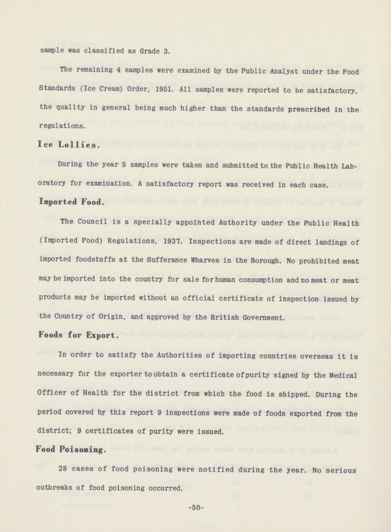 sample was classified as Grade 3. The remaining 4 samples were examined by the Public Analyst under the Pood Standards (Ice Cream) Order, 1951. All samples were reported to be satisfactory, the quality in general being much higher than the standards prescribed in the regulations. Ice Lollies. During the year 5 samples were taken and submitted to the Public Health Lab oratory for examination. A satisfactory report was received in each case. Imported Food. The Council is a specially appointed Authority under the Public Health (Imported Pood) Regulations, 1937. Inspections are made of direct landings of imported foodstuffs at the Sufferance Wharves in the Borough. No prohibited meat may be imported into the country for sale for human consumption and no meat or meat products may be imported without an official certificate of inspection issued by the Country of Origin, and approved by the British Government. Foods for Export. In order to satisfy the Authorities of importing countries overseas it is necessary for the exporter to obtain a certificate of purity signed by the Medical Officer of Health for the district from which the food is shipped. During the period covered by this report 9 inspections were made of foods exported from the district; 9 certificates of purity were issued. Food Poisoning. 28 cases of food poisoning were notified during the year. No serious outbreaks of food poisoning occurred. -50-