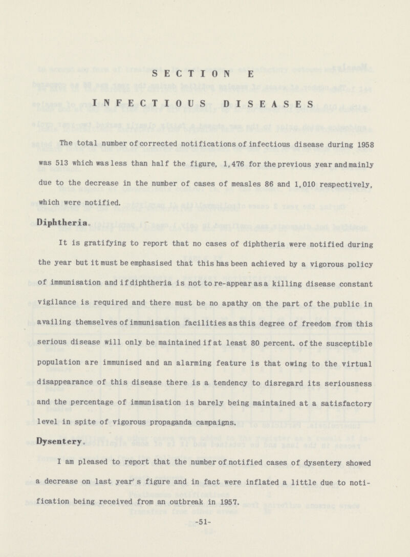 SECTION E INFECTIOUS DISEASES The total number of corrected notifications of infectious disease during 1958 was 513 which was less than half the figure, 1,476 for the previous year and mainly due to the decrease in the number of cases of measles 86 and 1,010 respectively, which were notified. Diphtheria. It is gratifying to report that no cases of diphtheria were notified during the year but it must be emphasised that this has been achieved by a vigorous policy of immunisation and if diphtheria is not to re-appear as a killing disease constant vigilance is required and there must be no apathy on the part of the public in availing themselves of immunisation facilities as this degree of freedom from this serious disease will only be maintained if at least 80 percent, of the susceptible population are immunised and an alarming feature is that owing to the virtual disappearance of this disease there is a tendency to disregard its seriousness and the percentage of immunisation is barely being maintained at a satisfactory level in spite of vigorous propaganda campaigns. Dysentery. I am pleased to report that the number of notified cases of dysentery showed a decrease on last year's figure and in fact were inflated a little due to noti fication being received from an outbreak in 1957. -51-