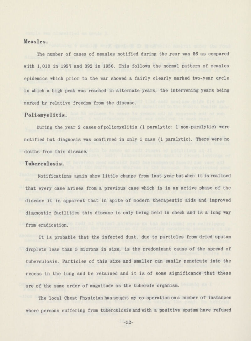 Measleso The number of cases of measles notified during the year was 86 as compared with 1,010 in 1957 and 392 in 1956. This follows the normal pattern of measles epidemics which prior to the war showed a fairly clearly marked two-year cycle in which a high peak was reached in alternate years, the intervening years being marked by relative freedom from the disease. Poliomyelitis. During the year 2 cases of poliomyelitis (1 paralytic: 1 non-paralytic) were notified but diagnosis was confirmed in only 1 case (1 paralytic). There were no deaths from this disease. Tuberculosiso Notifications again show little change from last year but when it is realised that every case arises from a previous case which is in an active phase of the disease it is apparent that in spite of modern therapeutic aids and improved diagnostic facilities this disease is only being held in check and is a long way from eradication. It is probable that the infected dust, due to particles from dried sputum droplets less than 5 microns in size, is the predominant cause of the spread of tuberculosis. Particles of this size and smaller can easily penetrate into the recess in the lung and be retained and it is of some significance that these are of the same order of magnitude as the tubercle organism. The local Chest Physician has sought my co-operation on a number of instances where persons suffering from tuberculosis and with a positive sputum have refused -52-