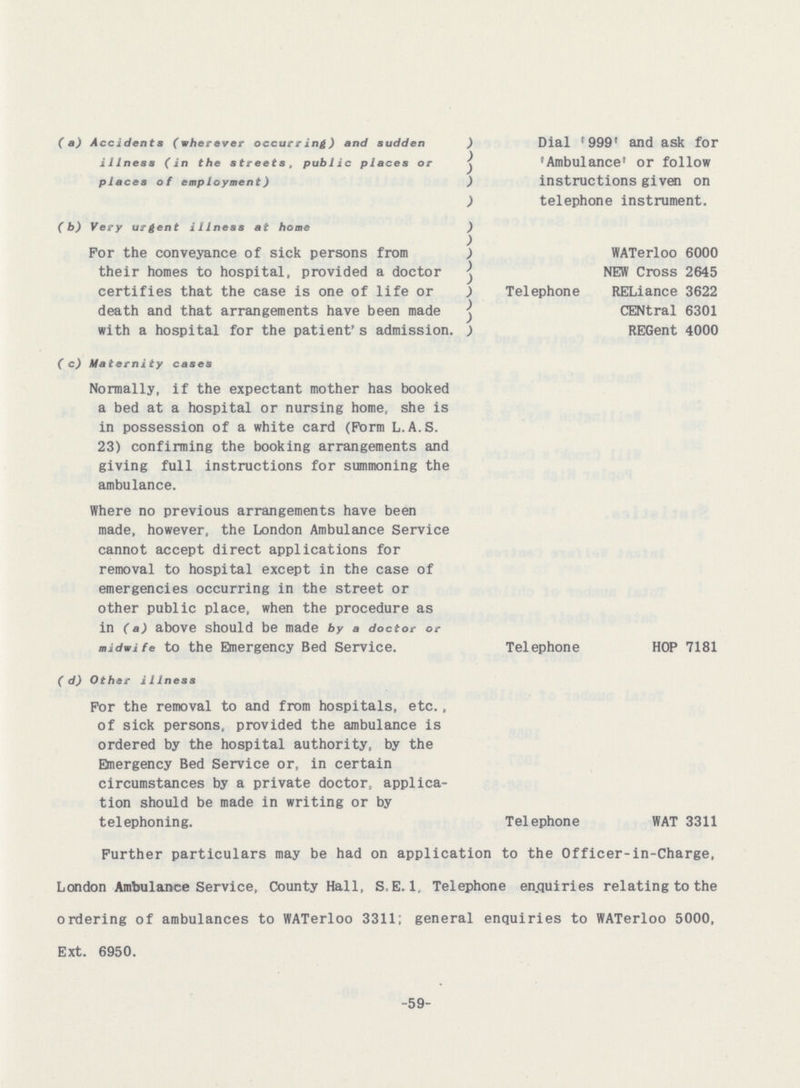 (a) Accidents (wherever occurring) and sudden illness (in the streets, public places or places of employment) (b) Very urgent illness at home For the conveyance of sick persons from their homes to hospital, provided a doctor certifies that the case is one of life or death and that arrangements have been made with a hospital for the patient's admission. (c) Maternity cases Normally, if the expectant mother has booked a bed at a hospital or nursing home, she is in possession of a white card (Form L.A.S. 23) confirming the booking arrangements and giving full instructions for summoning the ambulance. Where no previous arrangements have been made, however, the London Ambulance Service cannot accept direct applications for removal to hospital except in the case of emergencies occurring in the street or other public place, when the procedure as in (a) above should be made by a doctor or midwife to the Emergency Bed Service. (d) Other illness For the removal to and from hospitals, etc., of sick persons, provided the ambulance is ordered by the hospital authority, by the Emergency Bed Service or, in certain circumstances by a private doctor, applica tion should be made in writing or by telephoning. Dial '999' and ask for 'Ambulance' or follow instructions given on telephone instrument. WATerloo 6000 NEW Cross 2645 Telephone RELiance 3622 CENtral 6301 REGent 4000 Telephone HOP 7181 Telephone WAT 3311 Further particulars may be had on application to the Officer-in-Charge, London Ambulance Service, County Hall, S,E.1, Telephone enquiries relating to the ordering of ambulances to WATerloo 3311; general enquiries to WATerloo 5000, Ext. 6950. -59-