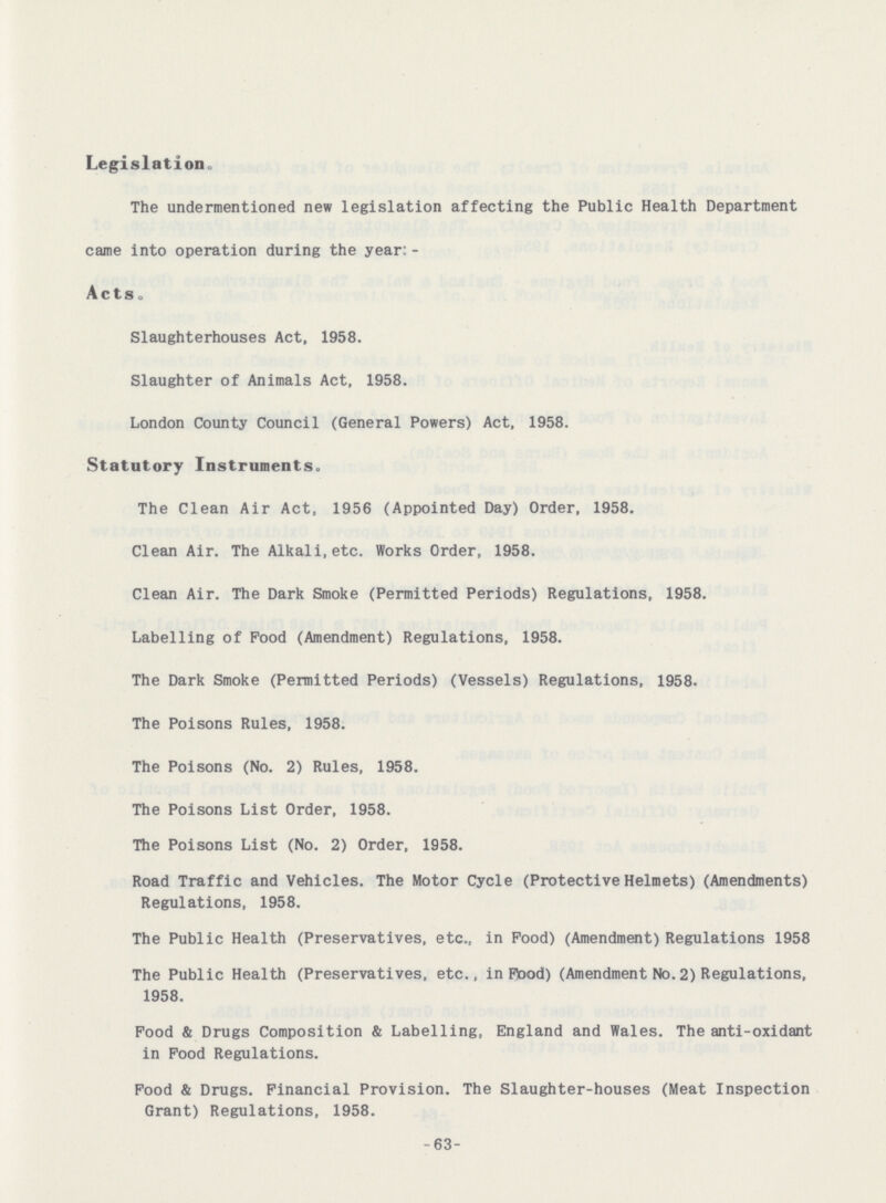 Legislation, The undermentioned new legislation affecting the Public Health Department came into operation during the year: Acts. Slaughterhouses Act, 1958. Slaughter of Animals Act, 1958. London County Council (General Powers) Act, 1958. Statutory Instruments. The Clean Air Act, 1956 (Appointed Day) Order, 1958. Clean Air. The Alkali,etc. Works Order, 1958. Clean Air. The Dark Smoke (Permitted Periods) Regulations, 1958. Labelling of Food (Amendment) Regulations, 1958. The Dark Smoke (Permitted Periods) (Vessels) Regulations, 1958. The Poisons Rules, 1958. The Poisons (No. 2) Rules, 1958. The Poisons List Order, 1958. The Poisons List (No. 2) Order, 1958. Road Traffic and Vehicles. The Motor Cycle (Protective Helmets) (Amendments) Regulations, 1958. The Public Health (Preservatives, etc., in Pood) (Amendment) Regulations 1958 The Public Health (Preservatives, etc., in Pood) (Amendment No.2) Regulations, 1958. Food & Drugs Composition & Labelling, England and Wales. The anti-oxidant in Food Regulations. Food & Drugs. Financial Provision. The Slaughter-houses (Meat Inspection Grant) Regulations, 1958. - 63-