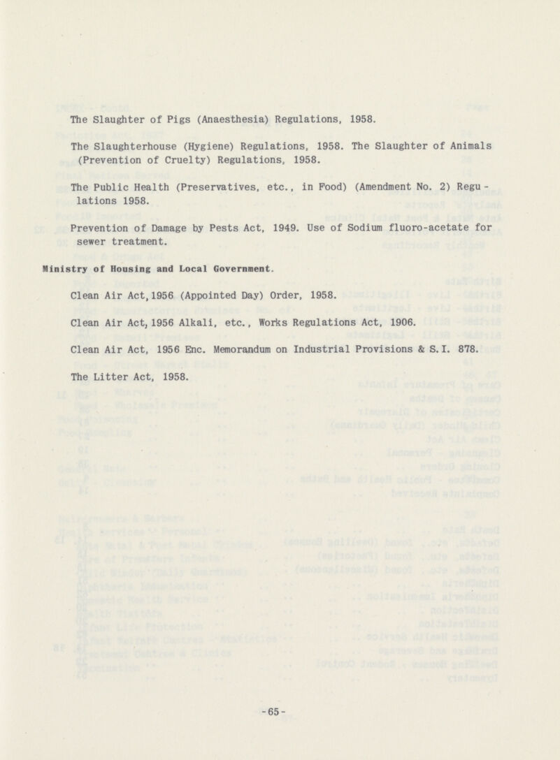 The Slaughter of Pigs (Anaesthesia) Regulations, 1958. The Slaughterhouse (Hygiene) Regulations, 1958. The Slaughter of Animals (Prevention of Cruelty) Regulations, 1958. The Public Health (Preservatives, etc., in Pood) (Amendment No. 2) Regu lations 1958. Prevention of Damage by Pests Act, 1949. Use of Sodium fluoro-acetate for sewer treatment. Ministry of Housing and Local Government. Clean Air Act,1956 (Appointed Day) Order, 1958. Clean Air Act, 1956 Alkali, etc., Works Regulations Act, 1906. Clean Air Act, 1956 Enc. Memorandum on Industrial Provisions & S.I. 878. The Litter Act, 1958.