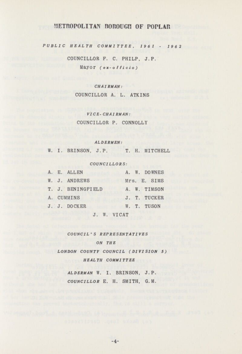 METROPOLITAN BOROUGH OF POPLAR PUBLIC HEALTH COMMITTEE, 1961 - 1962 COUNCILLOR P. C. PHILP. J. P. Mayor ( ex-officio) CHAIRMAN: COUNCILLOR A. L. ATKINS VICE-CHAIRMAN: COUNCILLOR P. CONNOLLY ALDERMEN: W. I. BRINSON, J.P. T. H. MITCHELL COUNCILLORS: A. E. ALLEN A. W. DOWNES W. J. ANDREWS Mrs. E. SIMS T. J. BENINGPIELD A. W. TIMSON A. CUMMINS J. T. TUCKER J. J. DOCKER W. T. TUSON J. W. VICAT COUNCIL'S REPRESENTATIVES ON THE LONDON COUNTY COUNCIL (DIVISION 5) HEALTH COMMITTEE ALDERMAN W.I. BRINSON, J. P. COUNCILLOR E. H. SMITH, G. M. 4