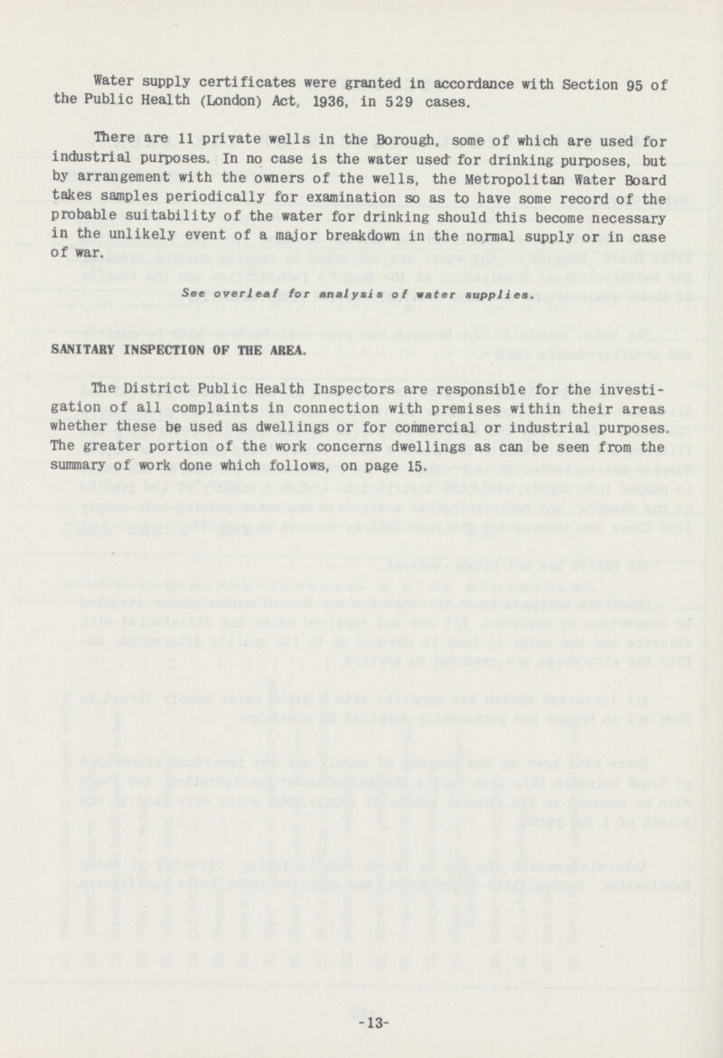 Water supply certificates were granted in accordance with Section 95 of the Public Health (London) Act, 1936, in 529 cases. There are 11 private wells in the Borough, some of which are used for industrial purposes. In no case is the water used for drinking purposes, but by arrangement with the owners of the wells, the Metropolitan Water Board takes samples periodically for examination so as to have some record of the probable suitability of the water for drinking should this become necessary in the unlikely event of a major breakdown in the normal supply or in case of war. See overleaf for analysis of water supplies. SANITARY INSPECTION OF THE AREA. The District Public Health Inspectors are responsible for the investi gation of all complaints in connection with premises within their areas whether these be used as dwellings or for commercial or industrial purposes. The greater portion of the work concerns dwellings as can be seen from the summary of work done which follows, on page 15. 13