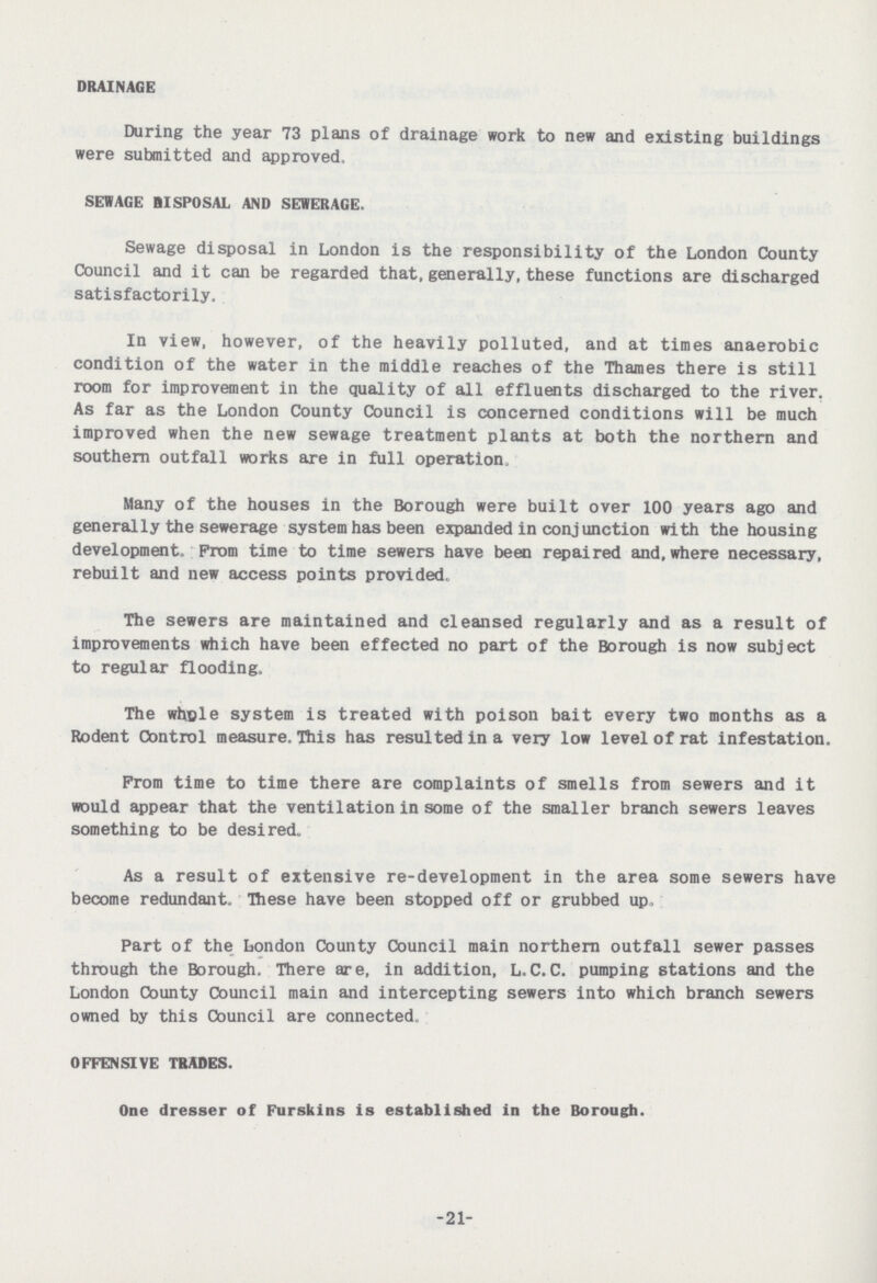 DRAINAGE During the year 73 plans of drainage work to new and existing buildings were submitted and approved, SEWAGE DISPOSAL AND SEWERAGE. Sewage disposal in London is the responsibility of the London County Council and it can be regarded that, generally, these functions are discharged satisfactorily. In view, however, of the heavily polluted, and at times anaerobic condition of the water in the middle reaches of the Thames there is still room for improvement in the quality of all effluents discharged to the river. As far as the London County Council is concerned conditions will be much improved when the new sewage treatment plants at both the northern and southern outfall works are in full operation. Many of the houses in the Borough were built over 100 years ago and generally the sewerage system has been expanded in conjunction with the housing development. Prom time to time sewers have been repaired and, where necessary, rebuilt and new access points provided. The sewers are maintained and cleansed regularly and as a result of improvements which have been effected no part of the Borough is now subject to regular flooding. The whole system is treated with poison bait every two months as a Rodent Control measure. This has resulted in a very low level of rat infestation. Prom time to time there are complaints of smells from sewers and it would appear that the ventilation in some of the smaller branch sewers leaves something to be desired. As a result of extensive re-development in the area some sewers have become redundant. These have been stopped off or grubbed up, Part of the London County Council main northern outfall sewer passes through the Borough. There are, in addition, L.C.C. pumping stations and the London County Council main and intercepting sewers into which branch sewers owned by this Council are connected. OFFENSIVE TRADES. One dresser of Furskins is established in the Borough. 21