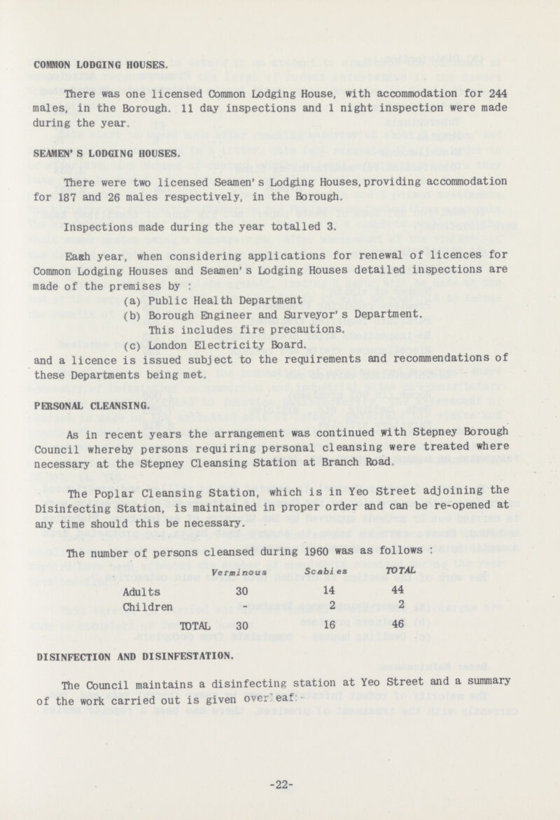 COMMON LODGING HOUSES. There was one licensed Common Lodging House, with accommodation for 244 males, in the Borough. 11 day inspections and 1 night inspection were made during the year. SEAMEN'S LODGING HOUSES. There were two licensed Seamen's Lodging Houses, providing accommodation for 187 and 26 males respectively, in the Borough. Inspections made during the year totalled 3. Each year, when considering applications for renewal of licences for Common Lodging Houses and Seamen's Lodging Houses detailed inspections are made of the premises by: (a) Public Health Department (b) Borough Engineer and Surveyor's Department. This includes fire precautions. (c) London Electricity Board. and a licence is issued subject to the requirements and recommendations of these Departments being met. PERSONAL CLEANSING. As in recent years the arrangement was continued with Stepney Borough Council whereby persons requiring personal cleansing were treated where necessary at the Stepney Cleansing Station at Branch Road The Poplar Cleansing Station, which is in Yeo Street adjoining the Disinfecting Station, is maintained in proper order and can be re-opened at any time should this be necessary. The number of persons cleansed during 1960 was as follows : Verminous Scabies TOTAL Adults 30 14 44 Children – 2 2 TOTAL 30 16 46 DISINFECTION AND DISINFESTATION. The Council maintains a disinfecting station at Yeo Street and a summary of the work carried out is given overleaf: 22