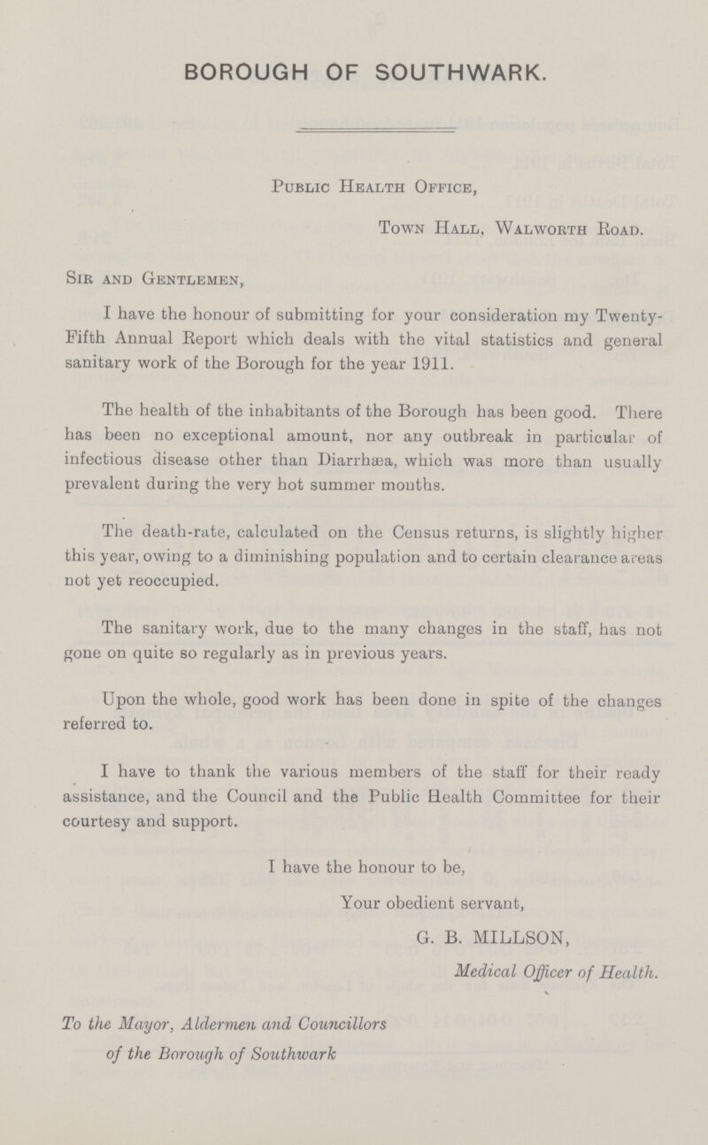 BOROUGH OF SOUTHWARK. Public Health Office, Town Hall, Walworth Road. Sir and Gentlemen, I have the honour of submitting for your consideration my Twenty Fifth Annual Report which deals with the vital statistics and general sanitary work of the Borough for the year 1911. The health of the inhabitants of the Borough has been good. There has been no exceptional amount, nor any outbreak in particular of infectious disease other than Diarrhsea, which was more than usually prevalent during the very hot summer months. The death-rate, calculated on the Census returns, is slightly higher this year, owing to a diminishing population and to certain clearance areas not yet reoccupied. The sanitary work, due to the many changes in the staff, has not gone on quite so regularly as in previous years. Upon the whole, good work has been done in spite of the changes referred to. I have to thank the various members of the staff for their ready assistance, and the Council and the Public Health Committee for their courtesy and support. I have the honour to be, Your obedient servant, G. B. MILLSON, Medical Officer of Health. To the Mayor, Aldermen and Councillors of the Borough of Southwark