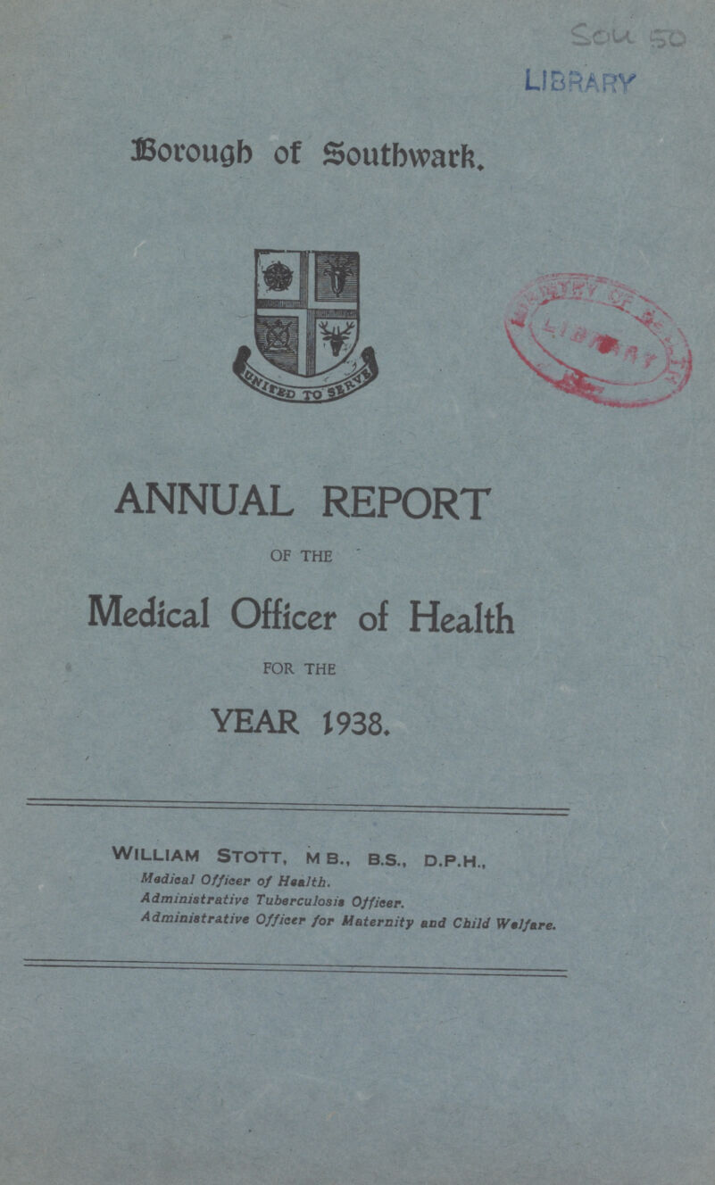 Borough of Southwark. ANNUAL REPORT OF THE Medical Officer of Health FOR THE YEAR 1938. / William Stott, m b., b.s., d.p.h., Medical Officer of Health. Administrative Tuberculosis Officer. Administrative Officer for Maternity and Child Welfare.