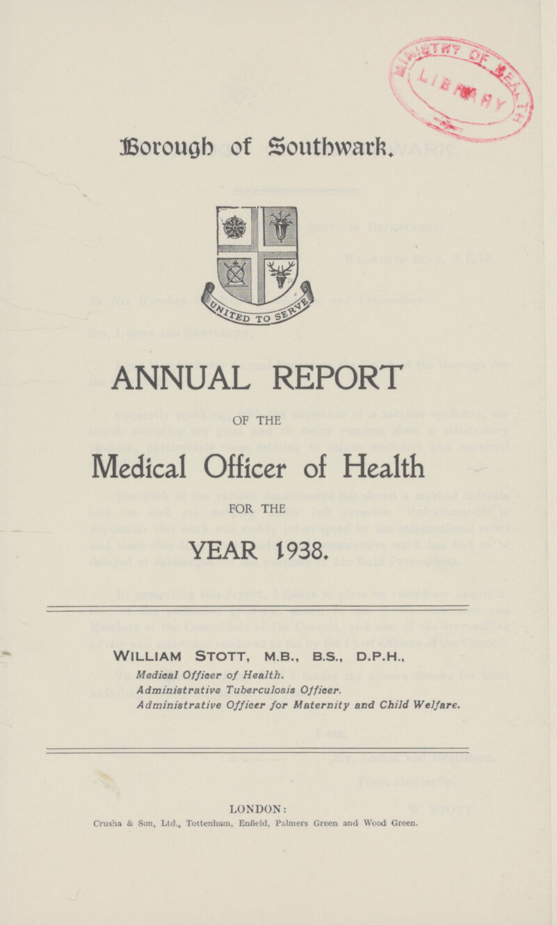 Borough of Southwark ANNUAL REPORT OF THE Medical Officer of Health FOR THE YEAR 1938. William Stott, m.b., b.s., d.p.h., Medical Officer of Health. Administrative Tuberculosis Officer. Administrative Officer for Maternity and Child Welfare. LONDON: Crusha & San, Ltd., Tottenham, Enfield, Palmers Green and Woodi Green.