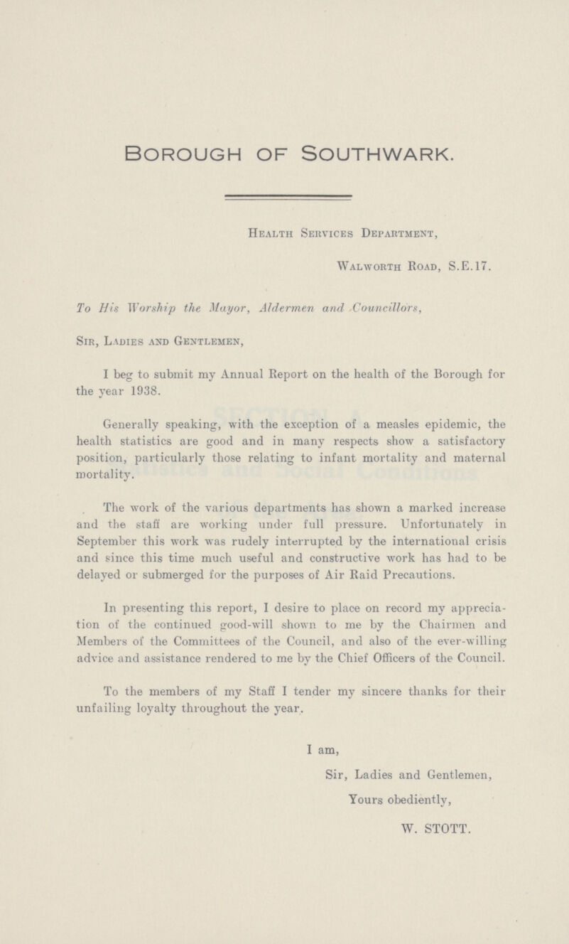 Borough of Southwark. Health Services Department, Walworth Road, S.E.17. To His Worship the Mayor, Aldermen and Councillors, Sir, Ladies and Gentlemen, I beg to submit my Annual Report on the health of the Borough for the year 1938. Generally speaking, with the exception of a measles epidemic, the health statistics are good and in many respects show a satisfactory position, particularly those relating to infant mortality and maternal mortality. The work of the various departments has shown a marked increase and the staff are working under full pressure. Unfortunately in September this work was rudely interrupted by the international crisis and since this time much useful and constructive work has had to be delayed or submerged for the purposes of Air Raid Precautions. In presenting this report, I desire to place on record my apprecia tion of the continued good-will shown to me by the Chairmen and Members of the Committees of the Council, and also of the ever-willing advice and assistance rendered to me by the Chief Officers of the Council. To the members of my Staff I tender my sincere thanks for their unfailing loyalty throughout the year. I am, Sir, Ladies and Gentlemen, Yours obediently, W. STOTT.