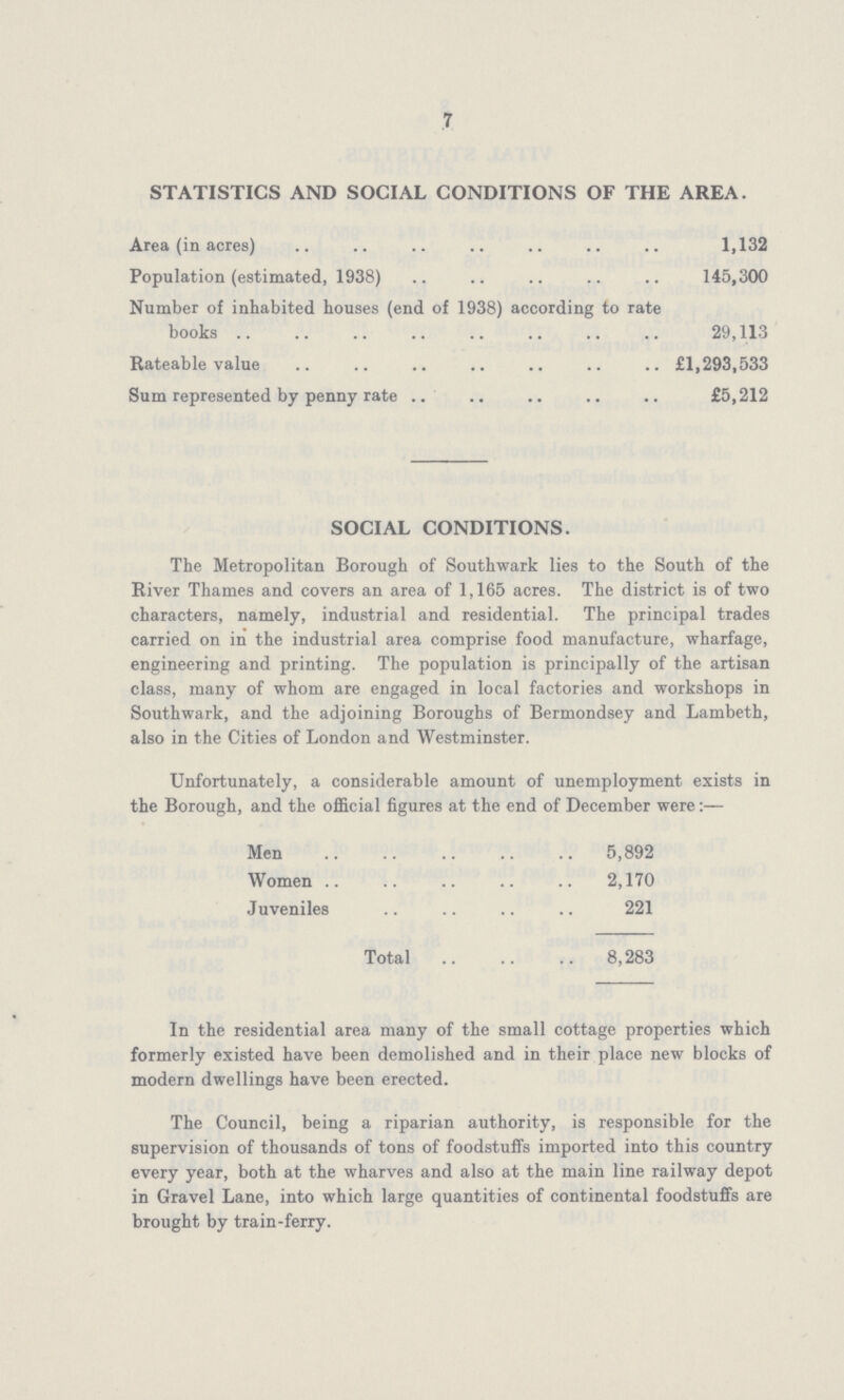 7 STATISTICS AND SOCIAL CONDITIONS OF THE AREA. Area (in acres) 1,132 Population (estimated, 1938) 145,300 Number of inhabited houses (end of 1938) according to rate books 29,113 Rateable value £1,293,533 Sum represented by penny rate £5,212 SOCIAL CONDITIONS. The Metropolitan Borough of Southwark lies to the South of the River Thames and covers an area of 1,165 acres. The district is of two characters, namely, industrial and residential. The principal trades carried on in the industrial area comprise food manufacture, wharfage, engineering and printing. The population is principally of the artisan class, many of whom are engaged in local factories and workshops in Southwark, and the adjoining Boroughs of Bermondsey and Lambeth, also in the Cities of London and Westminster. Unfortunately, a considerable amount of unemployment exists in the Borough, and the official figures at the end of December were:— Men 5,892 Women 2,170 Juveniles 221 Total 8,283 In the residential area many of the small cottage properties which formerly existed have been demolished and in their place new blocks of modern dwellings have been erected. The Council, being a riparian authority, is responsible for the supervision of thousands of tons of foodstuffs imported into this country every year, both at the wharves and also at the main line railway depot in Gravel Lane, into which large quantities of continental foodstuffs are brought by train-ferry.