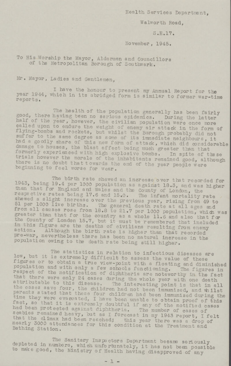 Health Services Department, Walworth Road, S.E.17. November, 1945. To His Worship the Mayor, Aldermen and Councillors of the Metropolitan Borough of Southwark. Mr. Mayor, Ladies and Gentlemen, I have the honour to present my Annual Report for the year 1944, which in its abridged form is similar to former war-time reports. The health of the population generally has been fairly good, there having been no serious epidemics. During the latter half of the year, however, the civilian population were once more called upon to endure the weight of enemy air attack in the form of flying-bombs and rockets, but whilst the Borough probably did not suffer to the same degree as some of its immediate neighbours, it had a goodly share of this new form of attack, which did considerable damage to houses, the blast effect being much greater than that formerly experienced with high explosive bombs. In spite of these trials however the morale of the inhabitants remained good, although there is no doubt that towards the end of the year people were beginning to feel worse for wear. The birth rate shewed an increase over that recorded for 1943, being 19.4 per 1000 population as against 18.3, and was higher than that for England and Wales and the County of London, the respective rates being 17.6 and 15.0. The infant mortality rate shewed a slight increase over the previous year, rising from 49 to 51 per 1000 live births. The general death rate at all ages and from all causes rose from 18.8 to 21.7 per 1000 population, which was greater than that for the country as a whole 11.6 and also that for the County of London 15.7, but it must be remembered that included in this figure are the deaths of civilians resulting from enemy action. Although the birth rate is higher than that recorded pre-war, nevertheless there has been no natural increase in the population owing to the death rate being still higher. The statistics in relation to infectious diseases are low, but it is extremely difficult to assess the value of these figures or to obtain a true view-point with a floating and diminished population and with only a few schools functioning. The figures in respect of the notification of diphtheria are noteworthy in the fact that there were only 24 cases during the whole year with one death attributable to this disease. The interesting point is that in all the cases save four, the children had not been immunised, and vhilst parents stated that these four children had been immunised during the time they were evacuated, I have been unable to obtain proof of this fact, so that it is extremely doubtful if any of the notified cases had been protected against diphtheria. The number of cases of scabies remained heavy, but as I forecast in my 1943 report, I felt that the climax had been reached; this year there was a drop of nearly 3000 attendances for this condition at the Treatment and Bathing Station. The Sanitary Inspectors Department became seriously depleted in numbers, which unfortunately, it has not been possible to make good, the Ministry of Health having disapproved of any -1-