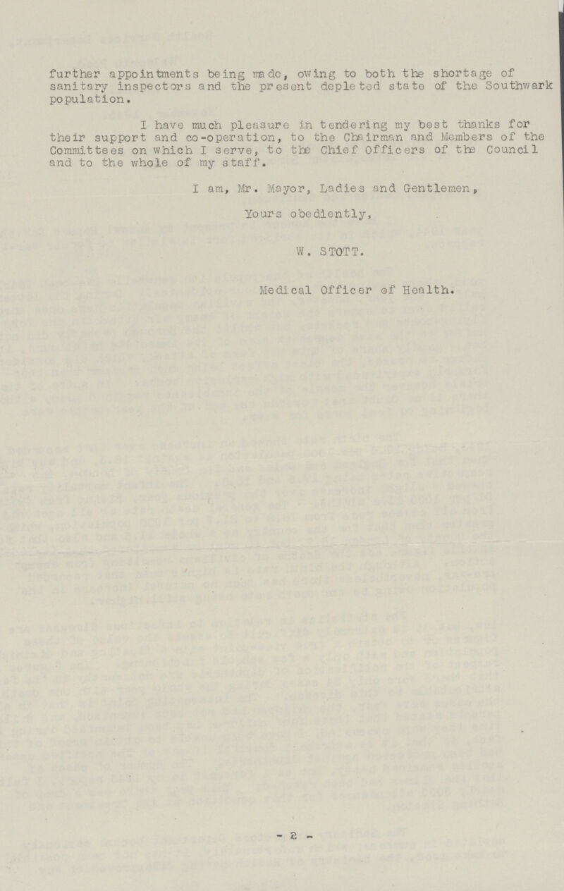 further appointments being made, owing to both the shortage of sanitary inspectors and the present depleted state of the Southwark population. I have much pleasure in tendering my best thanks for their support and co-operation, to the Chairman and Members of the Committees on which I serve, to the Chief Officers of the Council and to the whole of my staff. I am, Mr. Mayor, Ladies and Gentlemen, Yours obediently, W. STOTT. Medical Officer of Health. -2-