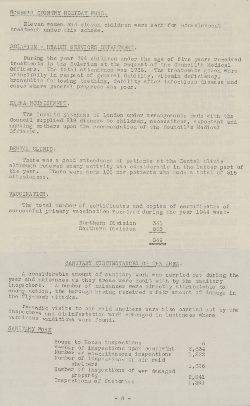 WOMEN'S COUNTRY HOLIDAY FUND. Eleven women and eleven children were sent for convalescent treatment under this scheme. SOLARIUM - HEALTH SERVICES DEPARTMENT. During the year 364 children under the age of five years received treatments in the Solarium at the request of the Council's Medical Officers. The total attendance was 1736. The treatments given were principally in respect of general debility, vitamin deficiency, bronchitis following teething, debility after infectious disease and cases where general progress was poor. EXTRA NOURISHMENT. The Invalid Kitchens of London under arrangements made with the Council supplied 218 dinners to children, necessitous, expectant and nursing mothers upon the reommendation of the Council's Medical Officers. DENTAL CLINIC. There was a good attendance of patients at the Dental Clinic although renewed enemy activity was considerable in the latter part of the year. There were some 106 new patients who made a total of 516 attendances. VACCINATION. The total number of certificates and copies of certificates of successful primary vaccination received during the year 1944 was Northern Division 341 Southern Division 508 849 SANITARY CIRCUMSTANCES OF THE AREA. A considerable amount of sanitary work was carried out during the year and nuisances as they arose were dealt with by the sanitary inspectors. A number of nuisances were directly attributable to enemy action, the Borough having received a fair amount of damage in the fly-bomb attacks. ??? visits to air raid shelters were also carried out by the inspectors and disinfestation work arranged in instances where verminous ??? were found. SANITARY WORK House to House inspections 6 Member of inspections upon complaint 2,834 Number of miscellaneous inspections 1,222 Number of ??? shelters 1,626 Number of inspections of war damaged property 2,841 Inspections of factories 1,391 -8-