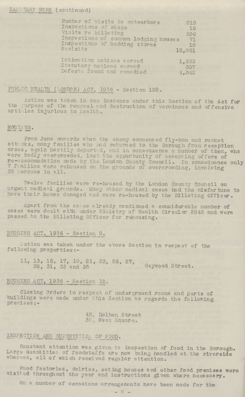 SANITARY WORK (continued) Number of visits to outworkers 219 Inspections of shops 19 Visits re billeting 206 Inspections of common lodging houses 71 Inspections of bedding stores 10 Revisits 12,051 Intimation notices served 1,555 Statutory notices served 557 Defects found and remedied 4,042 PUBLIC HEALTH (LONDON) ACT, 1956 - Section 122. Action was taken in one instance under this Section of the Act for the purpose of the removal and destruction of verminous and offensive articles to health, HOUSING. From June onwards when the enemy commenced fly-bom and rocket attacks, many families who had returned to the Borough from reception areas, again hastily departed, and in consequence a number of them, who were badly overcrowded, lost the opportunity of accepting offers of re-accommodation made by the London County Council. In consequence only 7 families were rehoused on the grounds of overcrowding, involving 55 persons in all. Twelve families were re-housed by the London County Council on urgent medical grounds. Many other medical cases had the misfortune to have their homes damaged and were re-housed by the Billeting Officer, Apart from the cases already mentioned a considerable number of cases were dealt with under Ministry of Health Circular 2845 and were passed to the Billeting Officer for rehousing, HOUSING ACT, 1936-Section 9. Action was taken under the above Section in respect, of the following properties:- 11, 15, 15, 17, 19, 21, 25, 25, 27, 29, 51, 55 and 55 Gaywood Street. HOUSING ACT, 1956-Section 12. Closing Orders in respect of underground rooms and parts of buildings were made under this Section as regards the following premises:- 45, Dolben Street 59, West Square. INSPECTION AND SUPERVISION OF FOOD. Constant attention was given to inspection of food in the Borough, Large quantities of foodstuffs are now being handled at the riverside wharves, all of which received regular attention. Food factories, dairies, eating houses and other food premises were visited throughout the year and instructions given where necessary. On a number of occasions arrangements have been made for the -9-