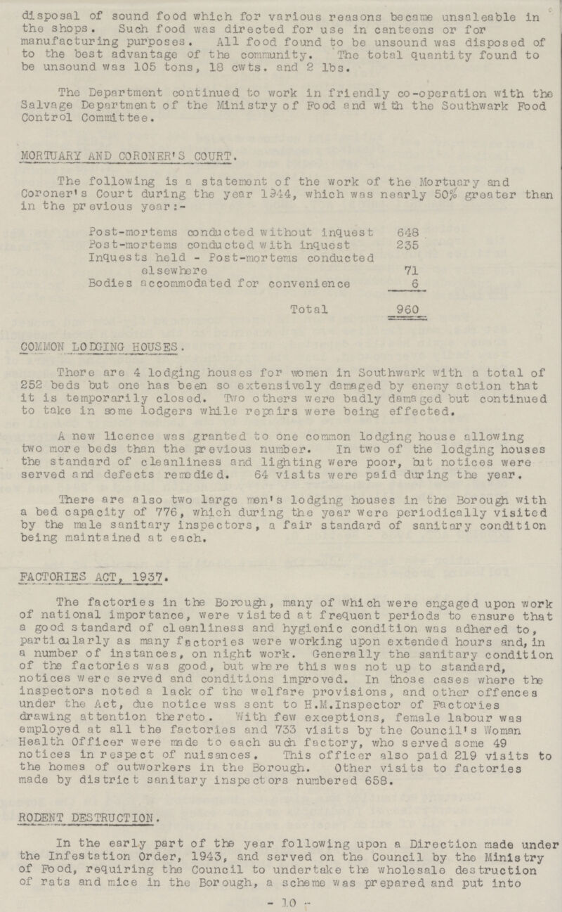 disposal of sound food which for various reasons became unsaleable in the shops. Such food was directed for use in canteens or for manufacturing purposes. All food found to be unsound was disposed of to the best advantage of the community. The total quantity found to be unsound was 105 tons, 18 cwts. and 2 1b3. The Department continued to work in friendly co-operation with the Salvage Department of the Ministry of Pood and with the Southwark Food Control Committee. MORTUARY AND CORONER'S COURT. The following is a statement of the work of the Mortuary and Coroner's Court during the year 1944, which was nearly 50% greater than in the previous year:- Post-mortems conducted without inquest 648 Post-mortems conducted with inquest 235 Inquests held - Post-mortems conducted elsewhere 71 Bodies accommodated for convenience 6 Total 960 COMMON LODGING HOUSES . There are 4 lodging houses for women in Southwark with a total of 252 beds but one has been so extensively damaged by enemy action that it is temporarily closed. Two others were badly damaged but continued to take in some lodgers while repairs were being effected. A new licence was granted to one common lodging house allowing two more beds than the previous number. In two of the lodging houses the standard of cleanliness and lighting were poor, tut notices were served and defects remedied. 64 visits were paid during the year. There are also two large men's lodging houses in the Borough with a bed capacity of 776, which during the year were periodically visited by the male sanitary inspectors, a fair standard of sanitary condition being maintained at each. FACTORIES ACT, 1957. The factories in the Borough, many of which were engaged upon work of national importance, were visited at frequent periods to ensure that a good standard of cleanliness and hygienic condition was adhered to, particularly as many factories were working upon extended hours and, in a number of instances, on night work. Generally the sanitary condition of the factories was good, but where this was not up to standard, notices were served and conditions improved. In those cases where the inspectors noted a lack of the welfare provisions, and other offences under the Act, due notice was sent to H.M. Inspector of Factories drawing attention thereto. With few exceptions, female labour was employed at all the factories and 733 visits by the Council's Woman Health Officer were made to each such factory, who served some 49 notices in respect of nuisances. This officer also paid 219 visits to the homes of outworkers in the Borough. Other visits to factories made by district sanitary inspectors numbered 658. RODENT DESTRUCTION. In the early part of the year following upon a Direction made under the Infestation Order, 1943, and served on the Council by the Ministry of Pood, requiring the Council to undertake the wholesale destruction of rats and mice in the Borough, a scheme was prepared and put into -10-