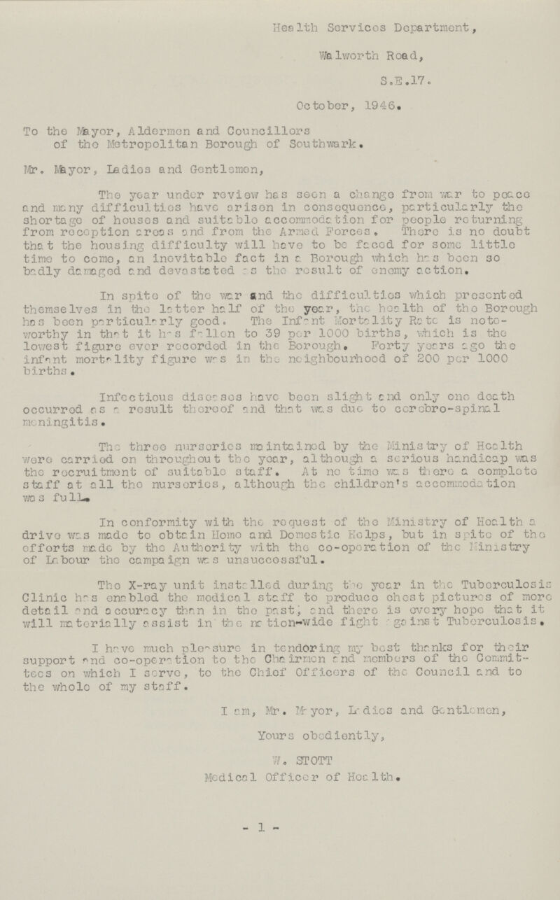 Health Services Department, Walworth Road, S. E. 17. October, 1946. To the Mayor, Aldermen and Councillors of the Metropolitan Borough of Southwark. Mr. Mayor, Ladies and Gentlemen, The year under review has seen a change from war to peace and many difficulties have arisen in consequence, particularly the shortage of houses and suitable accommodation for people returning from reception areas and from the Armed Forces. There is no doubt that the housing difficulty will have to be faced for some little time to come, an inevitable fact in a Borough which has been so badly damaged and devastated as the result of enemy action. In spite of the war and the difficulties which presented themselves in the latter half of the year, the health of the Borough has been particularly good. The Infant Mortality Rate is note worthy in that it has fallen to 39 per 1000 births, which is the lowest figure ever recorded in the Borough. Forty years ago the infant mortality figure was in the neighbourhood of 200 per 1000 births. Infectious diseases have been slight and only one death occurred as - result thereof and that was due to cerebro-spinal meningitis. The throe nurseries maintained by the Ministry of Health were carried on throughout the year, although a serious handicap was the recruitment of suitable staff. At no time was there a complete staff at all the nurseries, although the children's accommodation was full. In conformity with the request of the Ministry of Health a drive was made to obtain Homo and Domestic Helps, but in spite of the efforts made by the Authority with the co-operation of the Ministry of Labour the campaign was unsuccessful. The X-ray unit installed during the year in the Tuberculosis Clinic has enabled the medical staff to produce chest pictures of more detail and accuracy than in the past, and there is every hope that it will materially assist in the nation-wide fight against Tuberculosis, I have much pleasure in tendering ray best thanks for their support and co-operation to the Chairmen and members of the Commit tees on which I serve, to the Chief Officers of the Council and to the whole of my staff. I am, Mr. Mayor, Ladies and Gentlemen, Yours obediently, W. STOTT Medical Officer of Health. - 1 -