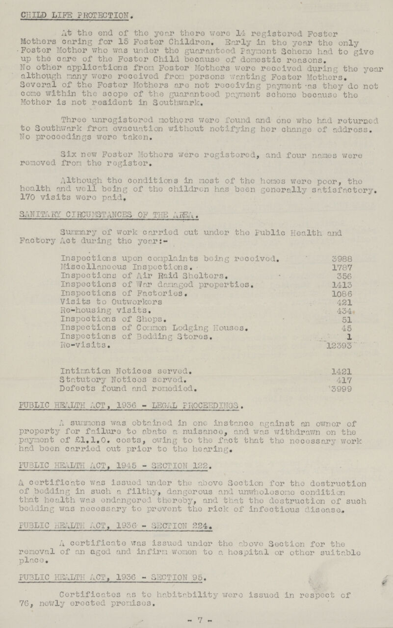 % child life protection. At the end of the year there were 14 registered Foster Mothers caring for 15 Poster Children. Early in the year the only Foster Mother who was under the guaranteed payment Scheme had to give up the care of the Foster Child because of domestic reasons. No other applications from Foster Mothers were received during the year although many were received from persons wanting Foster Mothers. Several of the Foster Mothers are not receiving payment as they do not come within the scope of the guaranteed payment scheme because the Mother is not resident in Southwark. Three unregistered mothers were found and one who had returned to Southwark from evacuation without notifying her change of address. No proceedings were taken. Six new Foster Mothers were registered, and four names were removed from the register. Although the conditions in most of the homos wore poor, the health and well being of the children has been generally satisfactory. 170 visits were paid, SANITARY CIRCUMSTANCES OF THE AREA. Summary of work carried out under the public Health and Factory Act during the year:- Inspections upon complaints being received. 3988 Miscellaneous Inspections. 1787 Inspections of Air Raid Shelters. 356 Inspections of War damaged properties. 1413 Inspections of Factories. 1086 Visits to Outworkers 421 Re-housing visits. 434 Inspections of Shops. 51 Inspections of Common Lodging Houses. 45 Inspections of Bedding Stores, 1 Re-visits. 12393 Intimation Notices served, 1421 Statutory Notices served, 417 Defects found and remedied. 3999 PUBLIC HEALTH ACT, 1936 - LEGAL PROCEEDINGS. A summons was obtained in one instance against an owner of property for failure to abate a nuisance, and was withdrawn on the payment of £1.1,0. costs, owing to the fact that the necessary work had been carried out prior to the hearing. PUBLIC HEALTH ACT, 1945 - SECTION 122. A certificate was issued under the above Section for the destruction of bedding in such a filthy, dangerous and unwholesome condition that health was endangered thereby, and that the destruction of such bedding was necessary to prevent the rick of infectious disease. PUBLIC HEALTH ACT, 1936 - SECTION 224. A certificate was issued under the above Suction for the removal of an aged and infirm women to a hospital or other suitable place. PUBLIC HEALTH ACT, 1936 - SECTION 95. Certificates as to habitability were issued in respect of 76, newly erected premises. - 7 -