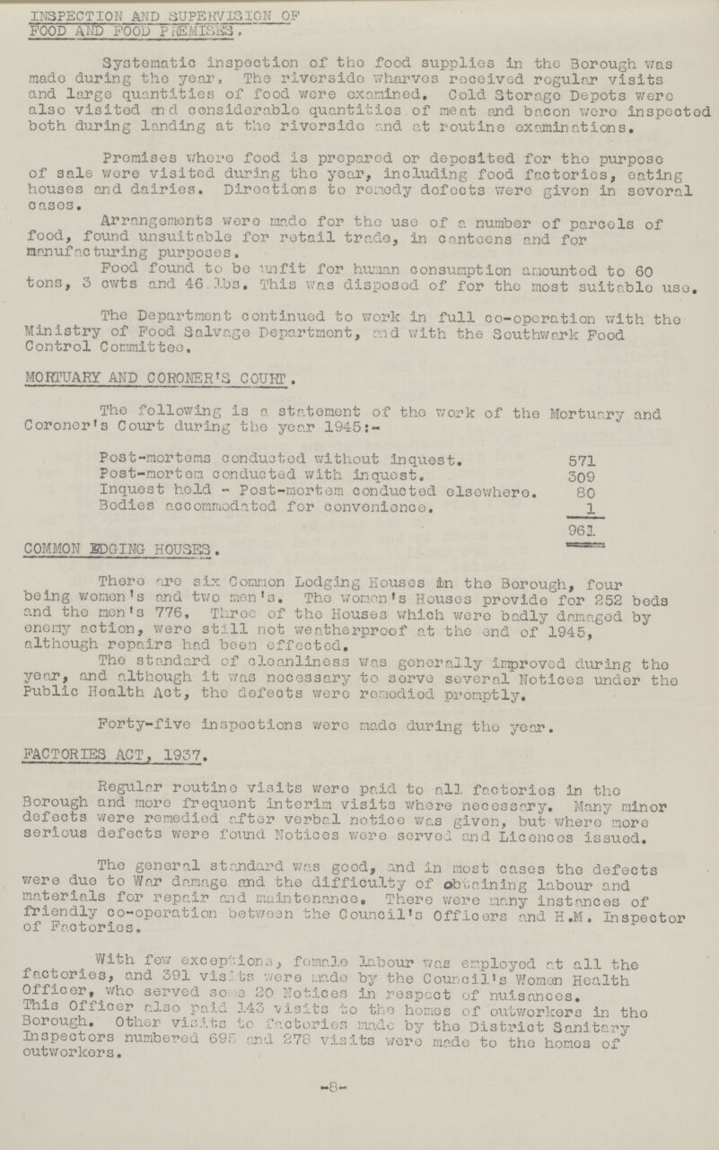inspection and supervision of food and food premises. Systematic inspection of the food supplies in the Borough was made during the year, The riverside wharves received regular visits and large quantities of food were examined. Cold Storago Depots were also visited and considerable quantities of meat and bacon were inspected both during landing at the rivor3ido and at routine examinations. Promises where food is prepared or deposited for the purpose of sale wore visited during the year, including food factories, eating houses and dairies. Directions to remedy defects were given in several cases. Arrangements were made for the use of a number of parcels of food, found unsuitable for retail trade, in canteens and for nonufac turing purposes. Food found to be unfit for human consumption amounted to 60 tons, 3 cwts and 46 lbs. This was disposed of for the most suitable use. The Department continued to work in full co-operation with the Ministry of Food Salvage Department, and with the Southwark Food Control Committee. MORTUARY AND CORONER'S COURT . The following is a statement of the work of the Mortuary and Coroner's Court during the year 1945:- Post-mortems conducted without inquest. 571 Post-mortem conducted with inquest. 309 Inquest hold - Post-mortem conducted elsewhere. 80 Bodies accommodated for convenience. 1 961 COMMON LODGING HOUSES . There are six Common Lodging Houses in the Borough, four being women's and two men's. The women's Houses provide for 252 beds and the men's 776, Three of the Houses which were badly damaged by enemy action, were still not weatherproof at the end of 1945, although repairs had been effected. the standard of cleanliness was generally improved during the year, and although it was necessary to serve several Notices under the Public Health Act, the defects were remedied promptly. Forty-five inspections were made during the year. FACTORIES ACT, 1937. Regular routine visits were paid to all factories in the Borough and more frequent interim visits where necessary. Many minor defects were remedied after verbal notice was given, but where more serious defects were found Notices were served and Licences issued. The general standard was good, and in most cases the defects were duo to War damage and the difficulty of obtaining labour and materials for repair and maintenance. There were many instances of friendly co-operation between the Council's Officers and H.M. Inspector of Factories, With few exceptions, female labour was employed at all the factories, and 391 vists were made by the Council's Women Health Officer, who served some 20 Notices in respect of nuisances. This Officer also paid 1.43 visits to the homes of outworkers in the Borough. Other visits to factories made by the District Sanitary Inspectors numbered 69. and 278 visits wero made to the homes of outworkers. -8-