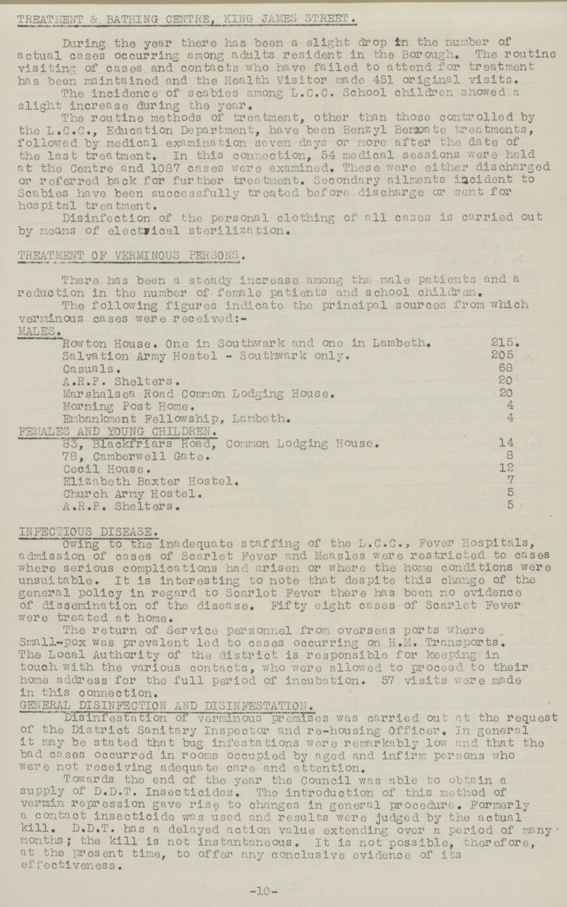 TREATMENT &. BATHING CENTRE, KING- JAMES STREET. During the year there has been a slight drop in the number of actual cases occurring among adults resident in the Borough. The routine visiting of cases and contacts who have failed to attend for treatment has been maintained and the Health Visitor made 451 original visits. The incidence of scabies among L.C.C. School children showed a slight increase during the year. The routine methods of treatment, other than those controlled by the L.C.C., Education Department, have been Benzyl Benzoate treatments, followed by medical examination seven days or more after the date of the last treatment. In this connection, 54 medical sessions were held at the Centre and. 1087 cases were examined. These were either discharged or referred back for further treatment. Secondary ailments incident to Scabies have been successfully treated before discharge or sent for hospital treatment. Disinfection of the personal clothing of all cases is carried out by moans of electrical sterilization. TREATMENT OF VERMINOUS PERSONS. There has been a steady increase among the male patients and a reduction in the number of female patients and school children. The following figures indicate the principal sources from which verminous cases were received: MALES. Rowton House. One in Southwark and one in Lambeth. 215. Salvation Army Hostel - Southwark only. 205 Casuals. 68 A.R.P. Shelters. 20 Marshalsea Road Common Lodging House. 20 Morning Post Home. 4 Embankment Fellowship, Lambeth. 4 FEMALES AND YOUNG CHILDREN. 83, Blackfriars Road, Common Lodging House. 14 78, Camberwell Gate. 8 Cecil House. 12 Elizabeth Baxter Hostel. 7 Church Army Hostel. 5 A.R.P. Shelters. 5 INFECTIOUS DISEASE. Owing to the inadequate staffing of the L.C.C., Fever Hospitals, admission of cases of Scarlet Fever and Measles were restricted to cases where serious complications had arisen or whore the home conditions were unsuitable. It is interesting to note that despite this change of the general policy in regard to Scarlet Fever there has been no evidence of dissemination of the disease. Fifty eight cases of Scarlet Fever were treated at home. The return of Service personnel from overseas ports where Small-pox was prevalent led to cases occurring on H.M. Transports. The Local Authority of the district is responsible for keeping in touch with the various contacts, who were allowed to proceed to their home address for the full period of incubation. 57 visits wore made in this connection. GENERAL DISINFECTION AND DISINFESTATION. Disinfestation of verminous premises was carried out at the request of the District Sanitary Inspector and re-housing Officer. In general it may be stated that bug infestations were remarkably low and that the bad cases occurred in rooms occupied by aged and infirm persons who were not receiving adequate care and attention. Towards the end of the year the Council was able to obtain a supply of D.D.T. Insecticides. The introduction of this method of vermin repression gave rise to changes in general procedure. Formerly a contact insecticide was used and results were judged by the actual kill. D.D.T. has a delayed action value extending over a period of many months; the kill is not instantaneous. It is not possible, therefore, at the present time, to offer any conclusive evidence of its effectiveness. -10-